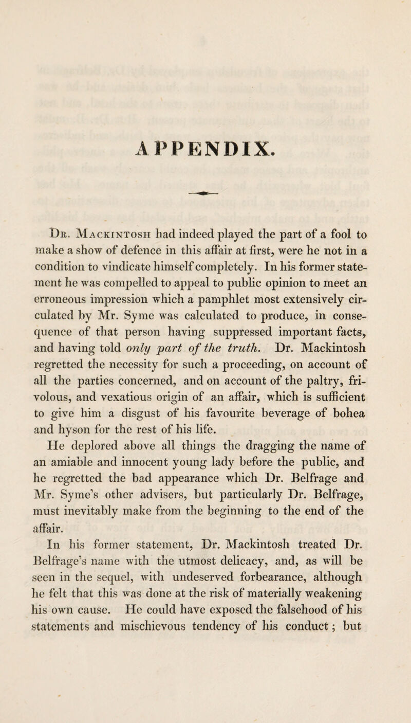 Dr. Mackintosh had indeed played the part of a fool to make a show of defence in this affair at first, were he not in a condition to vindicate himself completely. In his former state¬ ment he was compelled to appeal to public opinion to meet an erroneous impression which a pamphlet most extensively cir¬ culated by Mr. Syme was calculated to produce, in conse¬ quence of that person having suppressed important facts, and having told only part of the truth. Dr. Mackintosh regretted the necessity for such a proceeding, on account of all the parties concerned, and on account of the paltry, fri¬ volous, and vexatious origin of an affair, which is sufficient to give him a disgust of his favourite beverage of bohea and hyson for the rest of his life. He deplored above all things the dragging the name of an amiable and innocent young lady before the public, and he regretted the bad appearance which Dr. Belfrage and Mr. Syme’s other advisers, but particularly Dr. Belfrage, must inevitably make from the beginning to the end of the affair. In his former statement, Dr. Mackintosh treated Dr. Belfrage\s name with the utmost delicacy, and, as will be seen in the sequel, with undeserved forbearance, although he felt that this was done at the risk of materially weakening his own cause. He could have exposed the falsehood of his statements and mischievous tendency of his conduct; but