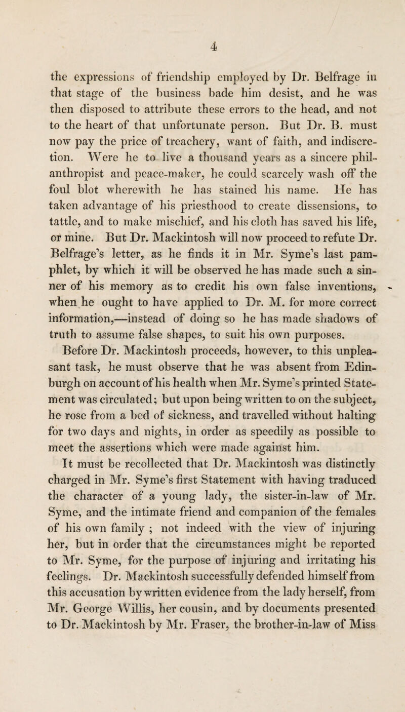 the expressions of friendship employed by Dr. Belfrage in that stage of the business bade him desist, and he was then disposed to attribute these errors to the head, and not to the heart of that unfortunate person. But Dr. B. must now pay the price of treachery, want of faith, and indiscre¬ tion. Were he to live a thousand years as a sincere phil¬ anthropist and peace-maker, he could scarcely wash off the foul blot wherewith he has stained his name. He has taken advantage of his priesthood to create dissensions, to tattle, and to make mischief, and his cloth has saved his life, or mine. But Dr. Mackintosh will now proceed to refute Dr. Belfrage's letter, as he finds it in Mr. Syme's last pam¬ phlet, by which it will be observed he has made such a sin¬ ner of his memory as to credit his own false inventions, - when he ought to have applied to Dr. M. for more correct information,—instead of doing so he has made shadows of truth to assume false shapes, to suit his own purposes. Before Dr. Mackintosh proceeds, however, to this unplea¬ sant task, he must observe that he was absent from Edin¬ burgh on account of his health when Mr. Syme's printed State¬ ment was circulated; but upon being written to on the subject, he rose from a bed of sickness, and travelled without halting for two days and nights, in order as speedily as possible to meet the assertions which were made against him. It must be recollected that Dr. Mackintosh was distinctly charged in Mr. Syme's first Statement with having traduced the character of a young lady, the sister-in-law of Mr. Syme, and the intimate friend and companion of the females of his own family ; not indeed with the view of injuring her, but in order that the circumstances might be reported to Mr. Syme, for the purpose of injuring and irritating his feelings. Dr. Mackintosh successfully defended himself from this accusation by written evidence from the lady herself, from Mr. George Willis, her cousin, and by documents presented to Dr. Mackintosh by Mr. Fraser, the brother-in-law of Miss