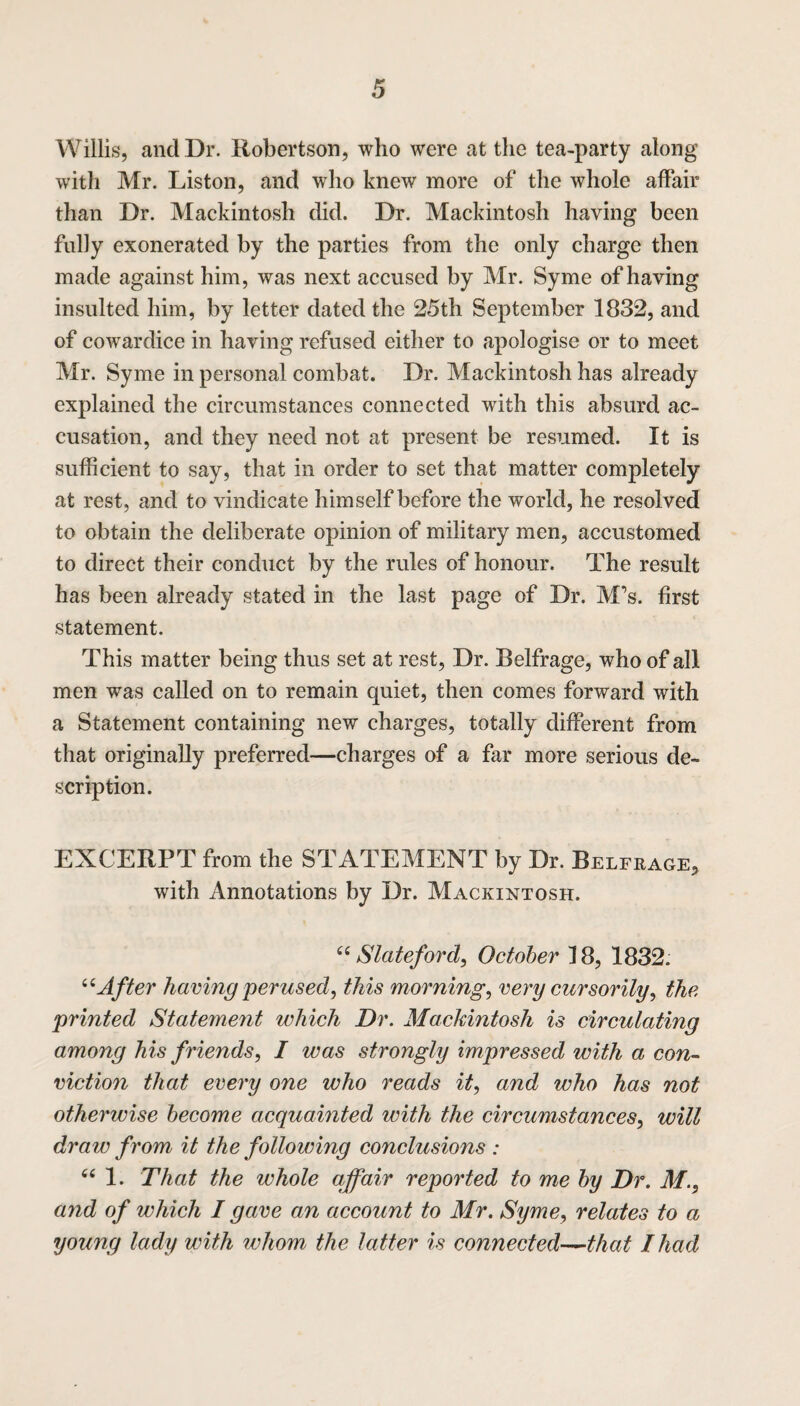 Willis, and Dr. Robertson, who were at the tea-party along with Mr. Liston, and who knew more of the whole affair than Dr. Mackintosh did. Dr. Mackintosh having been fully exonerated by the parties from the only charge then made against him, was next accused by Mr. Syme of having insulted him, by letter dated the 25th September 1832, and of cowardice in having refused either to apologise or to meet Mr. Syme in personal combat. Dr. Mackintosh has already explained the circumstances connected with this absurd ac¬ cusation, and they need not at present be resumed. It is sufficient to say, that in order to set that matter completely at rest, and to vindicate himself before the world, he resolved to obtain the deliberate opinion of military men, accustomed to direct their conduct by the rules of honour. The result has been already stated in the last page of Dr. M’s. first statement. This matter being thus set at rest, Dr. Belfrage, who of all men was called on to remain quiet, then comes forward with a Statement containing new charges, totally different from that originally preferred—charges of a far more serious de¬ scription. EXCERPT from the STATEMENT by Dr. Belfrage, with Annotations by Dr. Mackintosh. “ Slateford, October 18, 1832. “After having perused, this morning, very cursorily) the printed Statement which Dr. Mackintosh is circulating among his friends, I was strongly impressed with a con¬ viction that every one who reads it, and who has not otherwise become acquainted with the circumstances, will draw from it the following conclusions : “ 1. That the whole affair reported to me by Dr. M., and of which I gave an account to Mr. Syme, relates to a young lady with whom the latter is connected—that I had