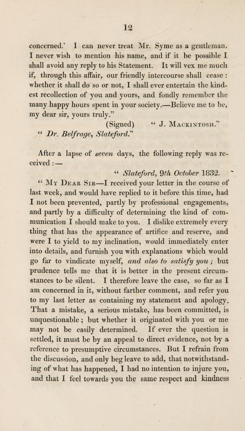 1 ^ concerned.' I can never treat Mr. Syme as a gentleman. I never wish to mention his name, and if it be possible I shall avoid any reply to his Statement. It will vex me much if, through this affair, our friendly intercourse shall cease : whether it shall do so or not, I shall ever entertain the kind¬ est recollection of you and yours, and fondly remember the many happy hours spent in your society.-—Believe me to be, my dear sir, yours truly.’” (Signed) 64 J. Mackintosh. 44 Dr. B elf rage, Slateford? After a lapse of seven days, the following reply was re¬ ceived :— 44 Slateford, 9th October 1832. 44 My Dear Sir—I received your letter in the course of last week, and would have replied to it before this time, had I not been prevented, partly by professional engagements, and partly by a difficulty of determining the kind of com¬ munication I should make to you. I dislike extremely every thing that has the appearance of artifice and reserve, and were I to yield to my inclination, would immediately enter into details, and furnish you with explanations which would go far to vindicate myself, and also to satisfy you; but prudence tells me that it is better in the present circum¬ stances to be silent. I therefore leave the case, so far as I am concerned in it, without farther comment, and refer you to my last letter as containing my statement and apology. That a mistake, a serious mistake, has been committed, is unquestionable; but whether it originated with you or me may not be easily determined. If ever the question is settled, it must be by an appeal to direct evidence, not by a reference to presumptive circumstances. But I refrain from the discussion, and only beg leave to add, that notwithstand¬ ing of what has happened, I had no intention to injure you, and that I feel towards you the same respect and kindness