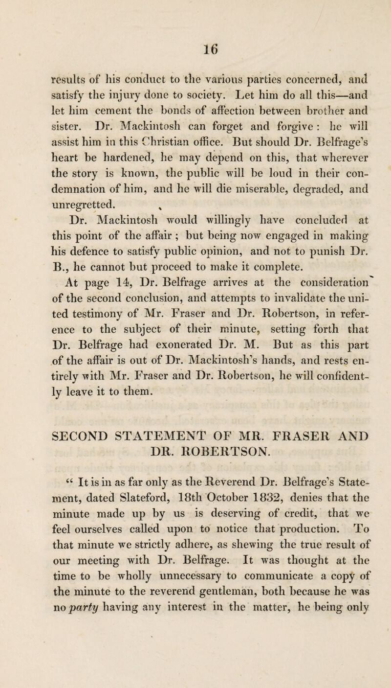 results of his conduct to the various parties concerned, and satisfy the injury done to society. Let him do all this—and let him cement the bonds of affection between brother and sister. Dr. Mackintosh can forget and forgive : he will assist him in this Christian office. But should Dr. Belfrage’s heart be hardened, he may depend on this, that wherever the story is known, the public will be loud in their con¬ demnation of him, and he will die miserable, degraded, and unregretted. * Dr. Mackintosh would willingly have concluded at this point of the affair ; but being now engaged in making his defence to satisfy public opinion, and not to punish Dr. B., he cannot but proceed to make it complete. At page 14, Dr. Belfrage arrives at the consideration' of the second conclusion, and attempts to invalidate the uni¬ ted testimony of Mr. Fraser and Dr. Robertson, in refer¬ ence to the subject of their minute, setting forth that Dr. Belfrage had exonerated Dr. M. But as this part of the affair is out of Dr. Mackintosh's hands, and rests en¬ tirely with Mr. Fraser and Dr. Robertson, he will confident¬ ly leave it to them. SECOND STATEMENT OF MR FRASER AND DR. ROBERTSON. “ It is in as far only as the Reverend Dr. Belfrage's State¬ ment, dated Slateford, 18th October 1832, denies that the minute made up by us is deserving of credit, that we feel ourselves called upon to notice that production. To that minute we strictly adhere, as shewing the true result of our meeting with Dr. Belfrage. It was thought at the time to be wholly unnecessary to communicate a copy of the minute to the reverend gentleman, both because he was no party having any interest in the matter, he being only