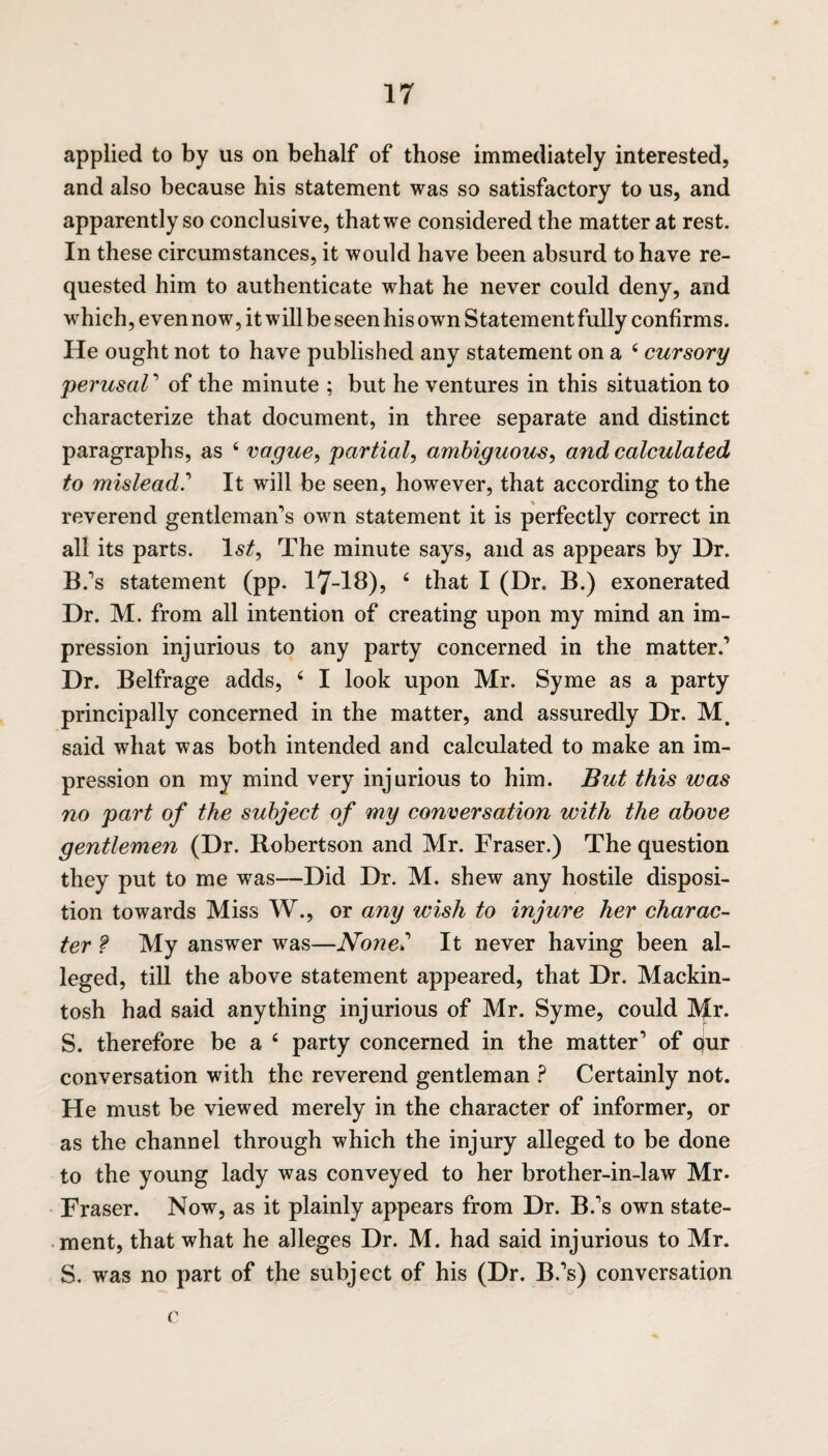 applied to by 11s on behalf of those immediately interested, and also because his statement was so satisfactory to us, and apparently so conclusive, that we considered the matter at rest. In these circumstances, it would have been absurd to have re¬ quested him to authenticate what he never could deny, and which, even now, it will be seen his own Statement fully confirms. He ought not to have published any statement on a 4 cursory perusaV of the minute ; but he ventures in this situation to characterize that document, in three separate and distinct paragraphs, as 4 vague, partial, ambiguous, and calculated to mislead.'1 It will be seen, however, that according to the reverend gentleman’s own statement it is perfectly correct in all its parts. 1st, The minute says, and as appears by Dr. B.’s statement (pp. 17-18), 4 that I (Dr. B.) exonerated Dr. M. from all intention of creating upon my mind an im¬ pression injurious to any party concerned in the matter.’ Dr. Belfrage adds, 4 I look upon Mr. Syme as a party principally concerned in the matter, and assuredly Dr. M. said what was both intended and calculated to make an im¬ pression on my mind very injurious to him. But this was no part of the subject of my conversation with the above gentlemen (Dr. Robertson and Mr. Fraser.) The question they put to me was—Did Dr. M. shew any hostile disposi¬ tion towards Miss W., or any wish to injure her charac¬ ter f My answer was—None»’ It never having been al¬ leged, till the above statement appeared, that Dr. Mackin¬ tosh had said anything injurious of Mr. Syme, could IVfr. S. therefore be a 4 party concerned in the matter’ of qur conversation with the reverend gentleman ? Certainly not. He must be viewed merely in the character of informer, or as the channel through which the injury alleged to be done to the young lady was conveyed to her brother-in-law Mr- Fraser. Now, as it plainly appears from Dr. B.’s own state¬ ment, that what he alleges Dr. M. had said injurious to Mr. S. was no part of the subject of his (Dr. B.’s) conversation c