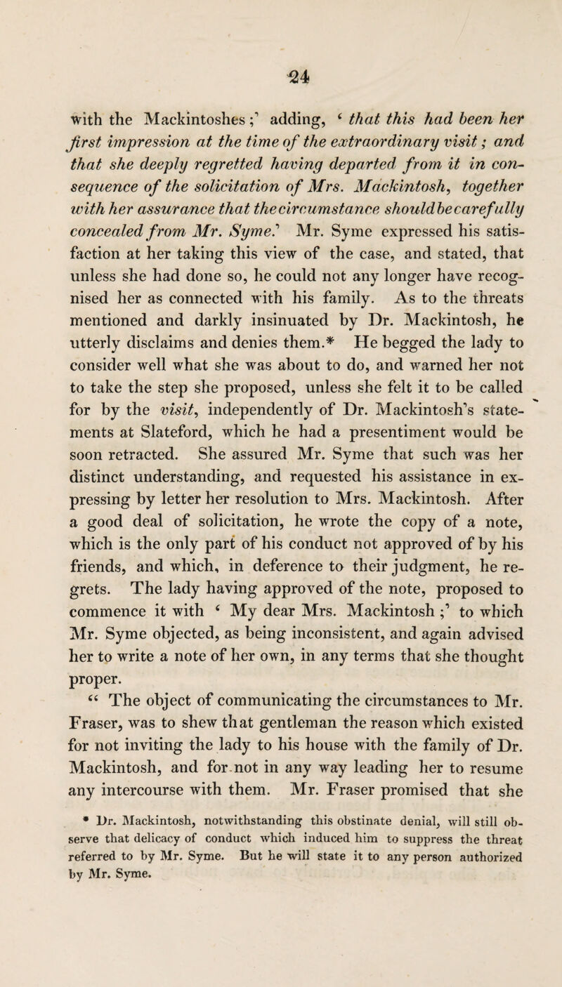 ^24 with the Mackintoshesadding, ‘ that this had been her first impression at the time of the extraordinary visit; and that she deeply regretted having departed from it in con¬ sequence of the solicitation of Mrs. Mackintosh, together with her assurance that the circumstance shouldbe carefully concealed from Mr. Syme.’ Mr. Syme expressed his satis¬ faction at her taking this view of the case, and stated, that unless she had done so, he could not any longer have recog¬ nised her as connected with his family. As to the threats mentioned and darkly insinuated by Dr. Mackintosh, he utterly disclaims and denies them.* He begged the lady to consider well what she was about to do, and warned her not to take the step she proposed, unless she felt it to be called for by the visit, independently of Dr. Mackintosh's state¬ ments at Slateford, which he had a presentiment would be soon retracted. She assured Mr. Syme that such was her distinct understanding, and requested his assistance in ex¬ pressing by letter her resolution to Mrs. Mackintosh. After a good deal of solicitation, he wrote the copy of a note, which is the only part of his conduct not approved of by his friends, and which, in deference to their judgment, he re¬ grets. The lady having approved of the note, proposed to commence it with 6 My dear Mrs. Mackintosh to which Mr. Syme objected, as being inconsistent, and again advised her to write a note of her own, in any terms that she thought proper. “ The object of communicating the circumstances to Mr. Fraser, was to shew that gentleman the reason which existed for not inviting the lady to his house with the family of Dr. Mackintosh, and for.not in any way leading her to resume any intercourse with them. Mr. Fraser promised that she * Dr. Mackintosh, notwithstanding this obstinate denial, will still ob¬ serve that delicacy of conduct which induced him to suppress the threat referred to by Mr. Syme. But he will state it to any person authorized by Mr. Syme.