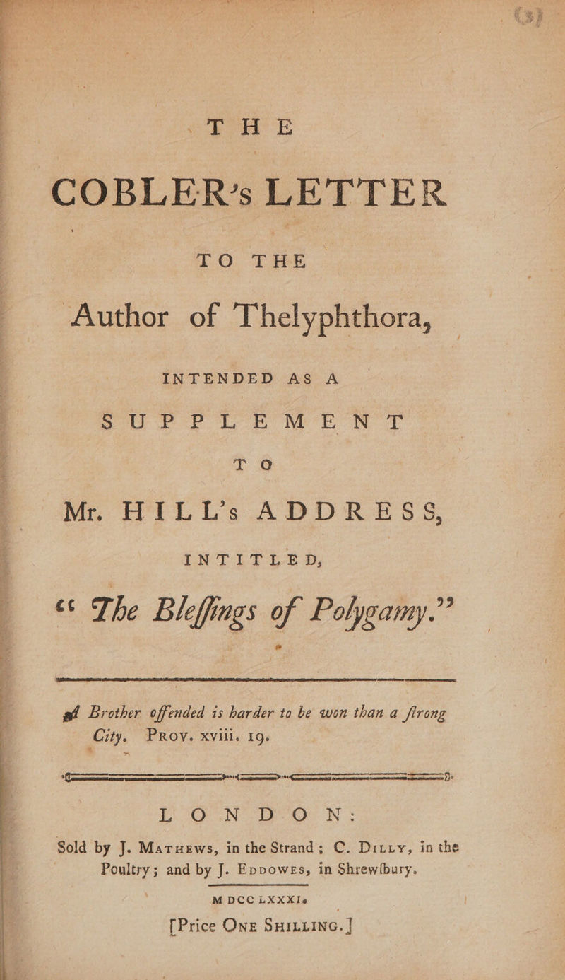 &lt;&lt; See. | 2S p 7 H E COBLER’s LETTER | TO oe ; Author of Thelyphthora, INTENDED AS A Sur PLE MEN T T O Mr. HILL’s ADDRESS, iN TE TLE D, “¢ The Bleffings of Polygamy.” gw! Brother offended is harder to be won than a firong City, PROV. Xvili. 19¢ ff eeaataeapumsamsans proeteteninonsaaeonematoasanpenttttcanebanamaga* canbe pncasaamechaaasaeabeeaaan ty! ¥ (OC &gt; NO Ee aN Sold by J. Maruews, in the Strand; C. Ditty, in the Poultry; and by J. Eppowes, in Shrewlbury. M DCC LXXXIe [Price ONE SHILLING. |