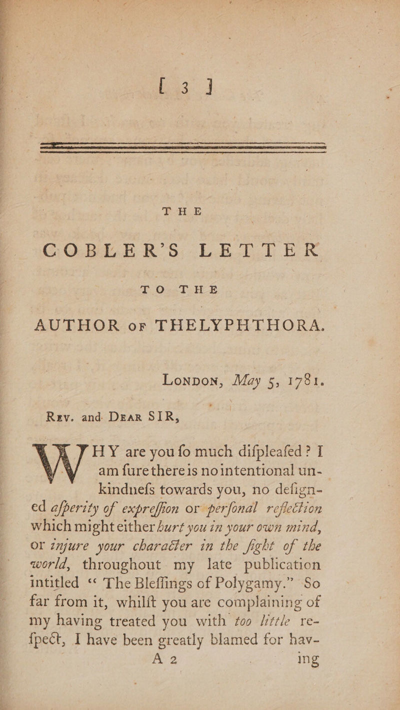 bg. J | FE HE : COBLER’S LETTER TO THE AUTHOR or THELYPHTHORA. Lonpon, May 5, 1781. Rev. anksDeas SIR; HY are you fo much difpleafed? I am furethereis nointentional un-_ kindnefs towards you, no defign- ed afperity of expreffion or perfonal reflection which might either burt you in your own mind, or zmjure your character in the fight of the world, throughout my late publication intitled “* The Bleffings of Polygamy.” So far from it, whilft you are complaining of my having treated you with foo /ittle re- {pect, I have been greatly blamed for hav- is a es se