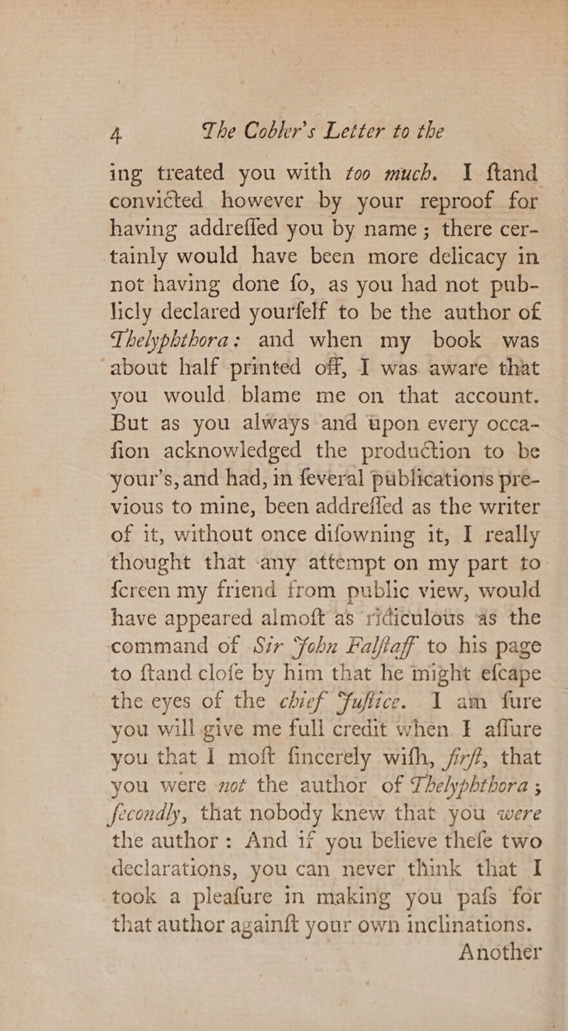 ing treated you with too much. I ftand convicted however by your reproof for having addreffed you by name; there cer- tainly would have been more delicacy in not having done fo, as you had not pub- licly declared yourfelf to be the author of Thelyphthora: and when my book was ‘about half printed off, I was aware that you would blame me on that account. But as you always and upon every occa- fion acknowledged the production to be your’s, and had, in feveral publications pre- vious to mine, been addreffed as the writer of it, without once difowning it, I really thought that -any attempt on my part to {creen my friend from public view, would have appeared almoft as ridiculous ‘as the command of Sir ‘Sohn Falfiaff to his page to ftand clofe by him that he might efcape the eyes of the chief fufizce. I am fure you will give me full credit when. ¥ affure you that 1 moft fincerely wifh, /i/?, that you were not the author of Thelyphthora ; fecondly, that nobody knew that you were the author: And 1f you believe thefe two declarations, you can never think that I took a pleafure in making you pafs for that author againft your own inclinations. Another