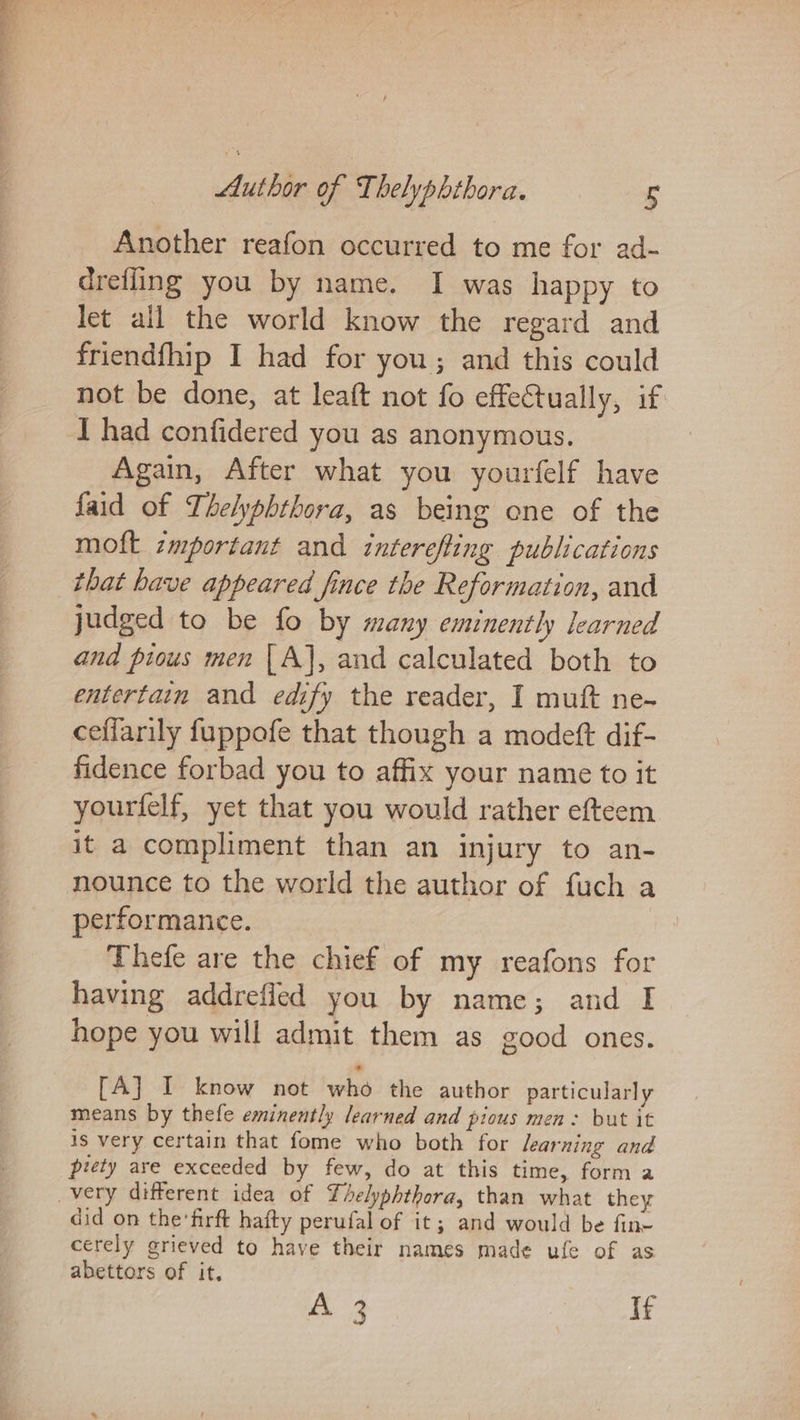 Bk ap, Author of Thelyphthora. 5 Another reafon occurred to me for ad- drefling you by name. I was happy to Jet all the world know the regard and friendfhip I had for you; and this could not be done, at leaft not fo effectually, if I had confidered you as anonymous. Again, After what you yourfelf have faid of Thelyphthora, as being one of the moft zmportant and interefting publications that have appeared fince the Reformation, and judged to be fo by many eminently learned and pious men | A}, and calculated both to entertain and edify the reader, I muft ne- ceffarily fuppofe that though a modeft dif- fidence forbad you to affix your name to it yourfelf, yet that you would rather efteem it a compliment than an injury to an- performance. Thefe are the chief of my reafons for having addrefled you by name; and I hope you will admit them as good ones. [A] I know not who the author particularly means by thefe eminently learned and pious men: but it is very certain that fome who both for learning and prety are exceeded by few, do at this time, form a did on the’firft hafty perufal of it; and would be fine cerely grieved to have their names made ufe of as abettors of it, | te If