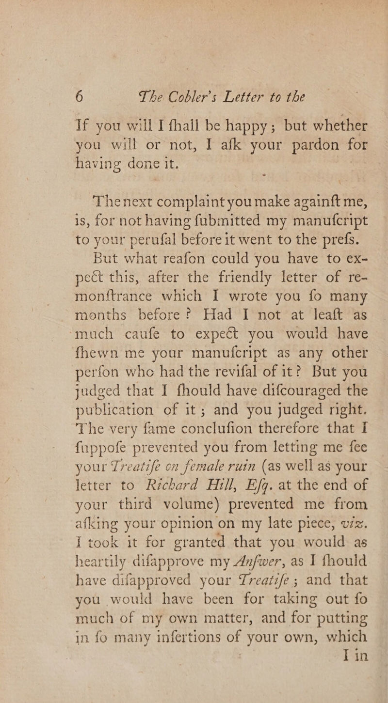 If you will I fhall be happy; but whether you will or not, I afk your pardon fe having done it. Thenext afters you make againft me, is, for not having fubmitted my manufcript to your perufal before it went to the prefs. But what reafon could you have to ex- pect this, after the friendly letter of re- monftrance which I wrote you fo many months before? Had I not at leaft as ‘much caufe to expect you would have fhewn me your manufcript as any other perfon whe had the revifal of it? But you judged that I fhould have difcouraged the publication of it; and you judged right. The very fame conclufion therefore that I fuppofe prevented you from letting me fee your Treatife on female ruin (as well as your letter to Richard Hill, Efg. at the end of your third volume) prevented me from ae your opinion on my late piece, vzz. i took it for granted that you would as heartily difapprove my An/fwer, as I fhould have difapproved your Treatife; and that you would have been for taking out fo much of my own matter, and for putting in fo many infertions of your own, which | Tin