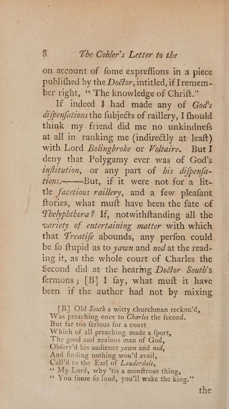 on account of fome expreffions in a piece publifhed by the Doéfor, intitled, if Iremem- ber right, “‘ The knowledge of Chrift.” If indeed I had made any of God's di fpenfations the fubjects of raillery, I fhould think my friend did me no unkindnefs at all in ranking me (indire@tly at leaft) with Lord Bolingbroke or Voltaire. But I deny that Polygamy ever was of God’s tnftitution, or any part of his difpenfa- fions.~——-But, if it were not for a lit- tle facetious raillery, and a few pleafant ftories, what muft have been the fate of - Lhelyphibora? Vf, notwithftanding all the variety of entertaining matter with which that Yreatife abounds, any perfon could be fo {tupid as to yawn and nod at the read- ing it, as the whole court of Charles the Second did at the hearing Doéfor South’s fermons ; [B}] I fay, what muft it have been if the author had not by mixing [B] Old South a witty churchman reckon’d, Was preaching once to Charles the fecond. But far too ferious for a court Which of all preaching made a fport, ‘Fhe good and zealous man of God, Obferv’d his audience yawn and nod, And finding nothing wou’d avail, Call’d to the Earl of Lauderdale, «© My Lord, why ’tis a monftrous thing, “* ‘You fnore fo loud, you'll wake the king.” the
