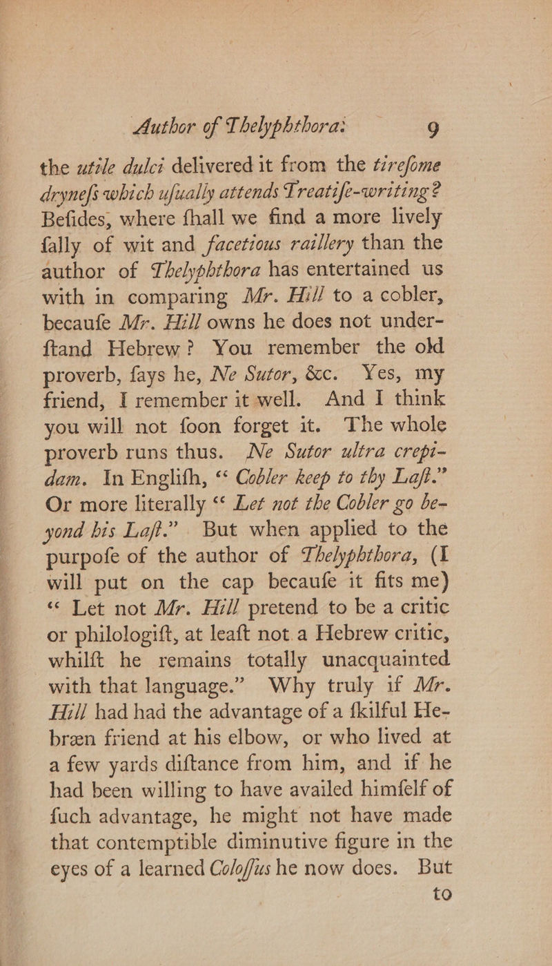 the utile dulci delivered it from the tirefome dryne[s which ufually attends Treatife-writing ? Befides, where fhall we find a more lively fally of wit and facetious raillery than the author of Thelyphthora has entertained us with in comparing Mr. Hi// to a cobler, becaufe Mr. Hil] owns he does not under- ftand Hebrew? You remember the old proverb, fays he, Ne Sutor, &amp;c. Yes, my friend, I remember it well. And I think you will not foon forget it. The whole proverb runs thus. Ne Sutor ultra crepi- dam. In Englith, ‘‘ Cobler keep to thy Laft.” Or more literally “‘ Let not the Cobler go be- yond bis Laf.” But when applied to the purpofe of the author of Thelyphthora, (I will put on the cap becaufe it fits me) ‘© Let not Mr. Hil/ pretend to be a critic or philologift, at leaft not.a Hebrew critic, whilft he remains totally unacquainted with that language.” Why truly if Mr. Hill had had the advantage of a fkilful He- breen friend at his elbow, or who lived at a few yards diftance from him, and if he had been willing to have availed himfelf of fuch advantage, he might not have made that contemptible diminutive figure in the eyes of a learned Co/offus he now does. But to