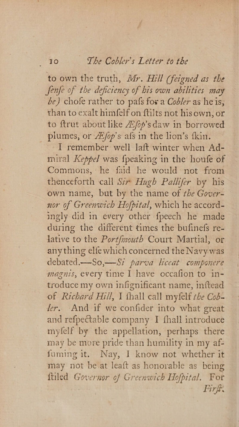 to own the truth, Mr. Hill (feigned as the fenfe of the deficiency of bis own abilities may be) chofe rather to pafs fox a Codler as heis, than to exalt himfelf on {tilts not hisown, or to ftrut about like Z/op’s daw in borrowed _ plumes, or /E/op’s afs in the lion’s fkin. ~ T remember well laft winter when Ad- miral Keppel was {peaking in the houfe of Commons, he faid he would: not from thenceforth call S7~ Hugh Pallifer by his own name, but by the name of the Gover- nor of Greenwich Hofpital, which he accord- ingly did in every other fpeech he made during the different times the bufinefs re- lative to the Portfimouth Court Martial, or any thing elfe which concerned the Navy was debated.—So,—-Sz parva liceat componere magnis, every time I have occafion to in- troduce my own infignificant name, inftead of Richard Hill, I fhall call myfelf zhe Cod- ler. And if we confider into what great and refpectable company I fhall introduce myfelf by the appellation, perhaps there may be more pride than humility in my af- fuming it. Nay, I know not whether it may not be at leaft as honorable as being {tiled Governor of Greenwich Hofpital. For