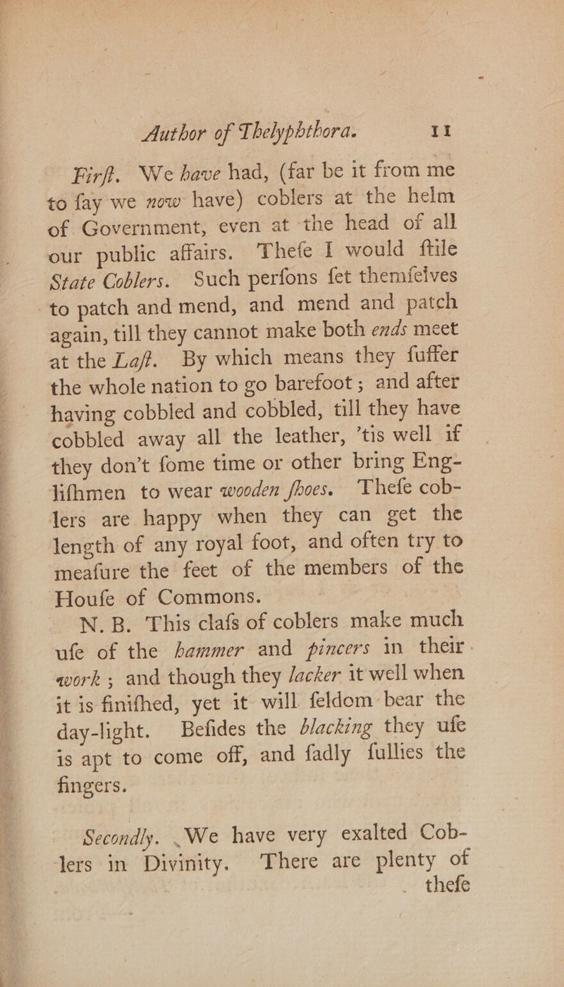 Firf. We have had, (far be it from me to fay we now have) cobiers at the helm of Government, even at ‘the head of all our public affairs. Thefe I would ftile State Coblers. Such perfons fet themicives to patch and mend, and mend and patch again, till they cannot make both ends meet at the La. By which means they fuffer the whole nation to go barefoot ; and after having cobbled and cobbled, till they have cobbled away all the leather, ’tis well if they don’t fome time or other bring Eng- lifhmen to wear wooden fhoes. Thefe cob- Jers are happy when they can get the length of any royal foot, and often try to meafure the feet of the members of the Houfe of Commons. N.B. This clafs of coblers make much ufe of the hammer and pincers in their. work ; and though they Jacker it well when it is finifhed, yet it will feldom bear the day-light. Befides the d/acking they ufe is apt to come off, and fadly fullies the fingers. | Secondly. We have very exalted Cob- Jers in Divinity. There are plenty of . thefe