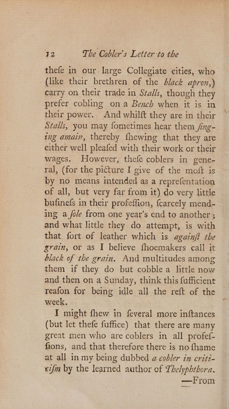 thefe in our large Collegiate cities, who (like their brethren of the d/ack apron,) carry on their trade in Sta//s, though they prefer cobling ona Bench when it is in their power. And whilft they are in their Stalls, you may fometimes hear them _/ng- ing amain, thereby fhewing that they are either well pleafed with their work or their wages. However, thefe coblers in gene- ral, (for the picture I give of the moft is by no means intended as a reprefentation of all, but very far from it) do very little bufinefs in their profeffion, fcarcely mend- — ing a fole from one year’s end te another ; and what little they do attempt, is with that fort of leather which is againjt the grain, or as I believe fhoemakers call it black of the grain, And multitudes among them if they do but cobble a little now and then on a Sunday, think this fufficient reafon for being idle all the reft of the week, I might fhew in feveral more inftances (but let thefe fuffice) that there are many great men who are coblers in all profef- fions, and that therefore there is no fhame at all in my being dubbed @ codbler in criti- vifim by the learned author of Thelyphthora. —from