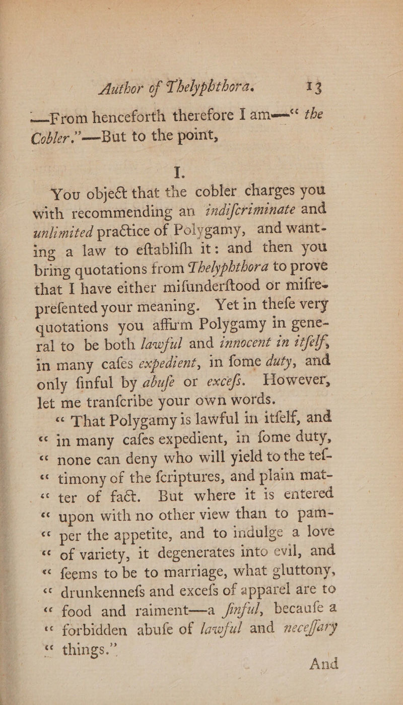 — From henceforth therefore Tam——“ the | Cobler.’—But to the point, ape You objeét that the cobler charges you with recommending an 7ndiferiminate and unlimited practice of Polygamy, and want- ing a law to eftablifh it: and then you bring quotations from Thelyphthora to prove» that I have either miftnderftood or mifre- prefented your meaning. Yet in thefe very quotations you affirm Polygamy in gene- ral to be both Jawful and innocent in itfelf, in many cafes expedient, in fome duty, and only finful by adufe or excefs. However, let me tranfcribe your own words. « That Polygamy is lawful in itfelf, and in many cafes expedient, in fome duty, <¢ none can deny who will yield to the tef- timony of the {criptures, and plain mat- «ter of fact. But where it is entered upon with no other view than to pam- «* per the appetite, and to indulge a love of variety, it degenerates into evil, and feems to be to marriage, what gluttony, drunkennefs and excefs of apparel are to «© food and raiment—a jinful, becaufe a ‘© forbidden abufe of lawful and neceffary t thitgs. And