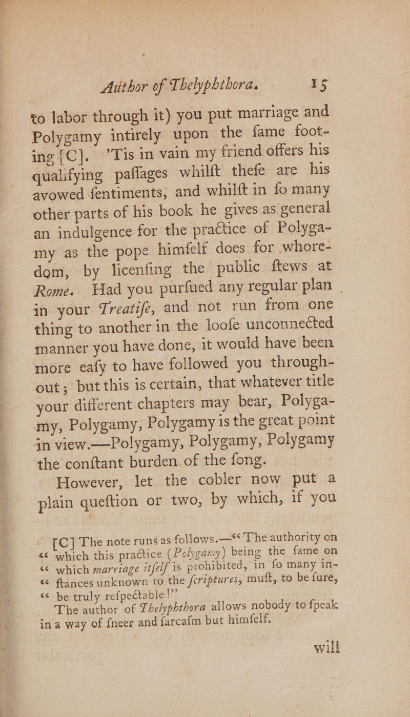 to labor through it) you put marriage and Polygamy intirely upon the fame foot- ing {C]. ’Tis in vain my friend offers his qualifying paflages whilft thefe are his avowed fentiments, and whilft in fo many other parts of his book he gives as general an indulgence for the practice of Polyga- my as the pope himfelf does for .whore- dom, by licenfing the public ftews at Rome. ad you purfued any regular plan | in your Treatife, and not run from one thing to another in the loofe unconnected manner you have done, it would have been more eafy to have followed you through- out; but this is certain, that whatever title your different chapters may bear, Polyga- my, Polygamy, Polygamy is the great point in view.—Polygamy, Polygamy, Polygamy the conftant burden. of the fong. | However, let the cobler now put a plain queftion or two, by which, if you C] The note runs as follows.—** The authority on <¢ which this practice (Polygamy) being the fame on “© which marriage it/elf is prohibited, in fo many in- &amp; flances unknown to the feriptures, muft, to be fure, <* be truly refpectable!”’ The author of Thelyphthora allows nobody to {peak ina way of fneer and farcafm but himfelf, will