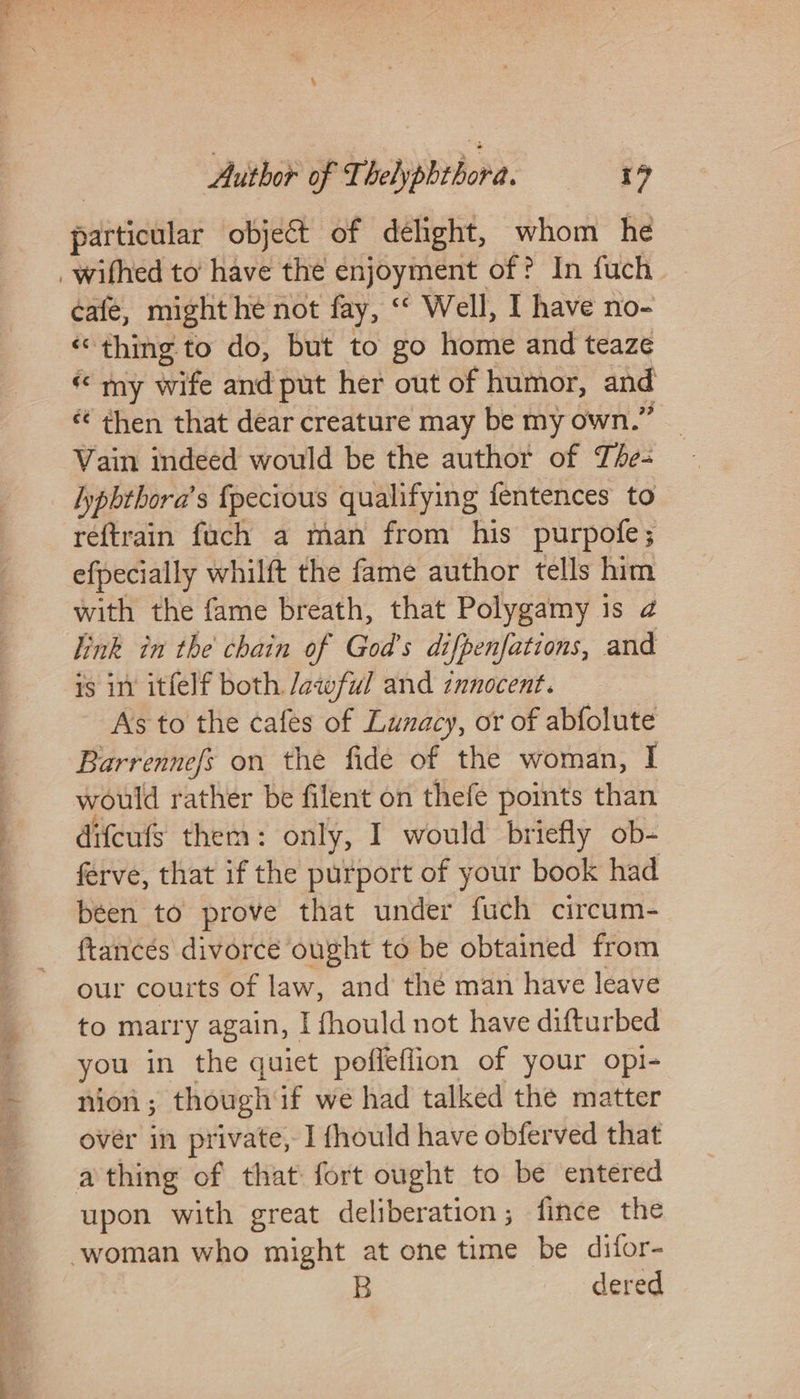 paitictilar object of dehght, whom he _wifhed to’ have the enjoyment of? In fuch cafe, might he not fay, “ Well, I have no- “thing to do, but to go home and teaze « my wife and put her out of humor, and « then that dear creature may be my own.” _ Vain indeed would be the author of The- yphthora’s fpecious qualifying fentences to reftrain fach a man from his purpofe; efpecially whilft the fame author tells him with the fame breath, that Polygamy is 2 Tink in the chain of God's difpenfations, and 1s in itfelf both Jawful and innocent. As to the cafes of Lunacy, or of abfolute Barrennefs on the fide of the woman, I would rather be filent on thefe points than difcufs them: only, I would briefly ob- ferve, that if the purport of your book had been to prove that under “fuck circum- ftancés divorce ought to be obtained from our courts of law, and thé man have leave to marry again, I fhould not have difturbed you in the quiet poffeflion of your opi- nion; though if we had talked the matter over in private, I fhould have obferved that athing of that fort ought to be entered upon with great deliberation; fince the ‘woman who might at one time be difor- B dered