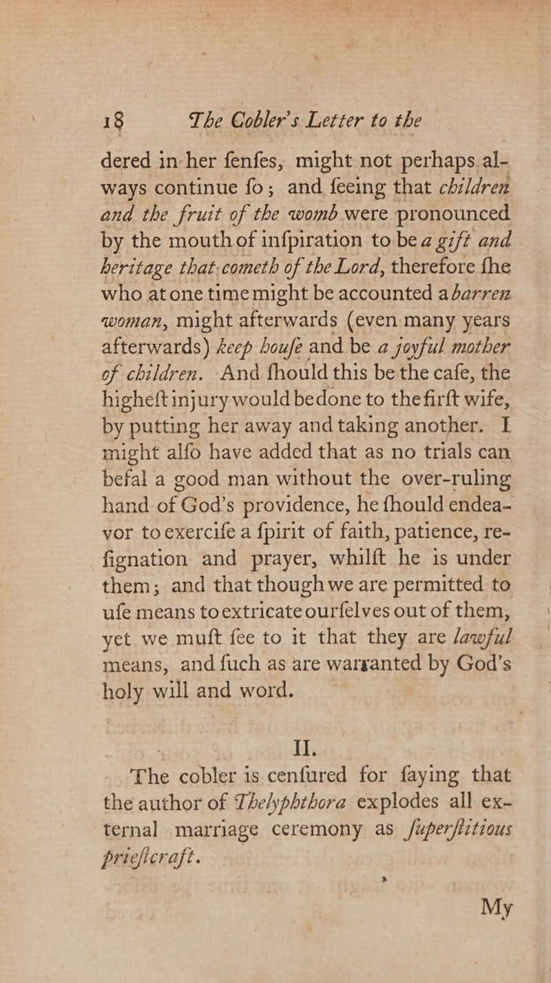 dered in her fenfes, might not perhaps. al- ways continue fo; and {feeing that children and the fruit of the womb were pronounced by the mouth of infpiration to be a gift and heritage that.cometh of the Lord, therefore fhe who atone time might be accounted a barren woman, might afterwards (even many years afterwards) keep houfe ; and be a joyful mother of children. And fhould this be the cafe, the highelt injury would be done to the firft wife, by putting her away and taking another. I might alfo have added that as no trials can befal a good man without the over-ruling hand of God’s providence, he fhould endea- vor toexercife a f{pirit of faith, patience, re- fignation and prayer, whilft he is under them; and that though we are permitted to ufe means toextricate ourfelves out of them, yet. we muft fee to it that they are awful means, and fuch as are warranted by God’s holy will and word. II. The cobler is cenfured for faying that the author of Thelyphthora explodes all ex- ternal marriage ceremony as /uper/iztious pricficraft. My