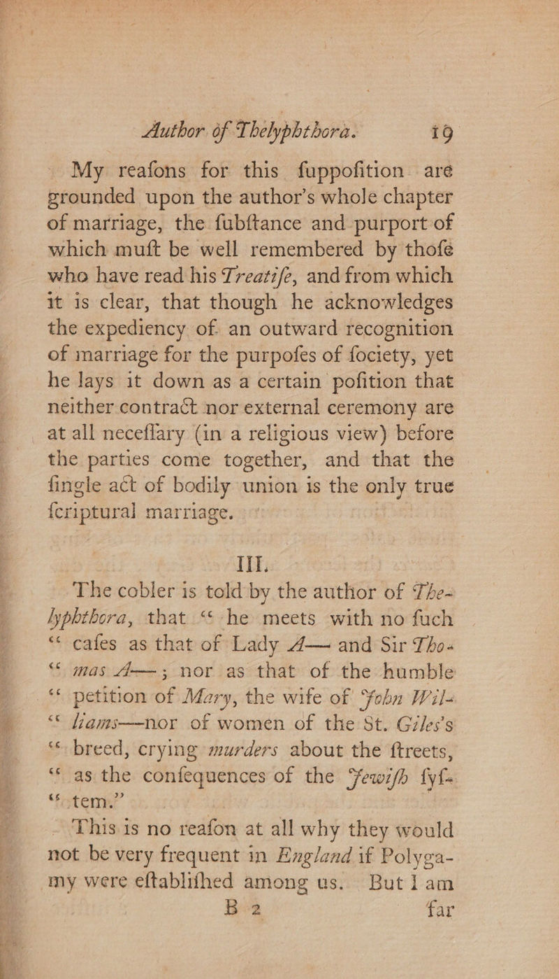 My reafons for this fuppofition are grounded upon the author’s whole chapter of marriage, the fubftance and purport of which muft be well remembered by thofe who have read his Treati/e, and from which it is clear, that though he acknowledges the expediency of. an outward recognition of marriage for the purpofes of fociety, yet he Jays it down as a certain pofition that neither contract nor external ceremony are _ at all neceflary (in a religious view) before the parties come together, and that the fingle act of bodily union is the only true {criptural marriage. HT. The cobler is told by the author of The- lypbthora, that “ he meets with no fuch ‘“* cafes as that of Lady A— and Sir Tho-« “ mas 4——; nor as that of the humble _‘* petition of Mary, the wife of Yohn Wiis ‘* fams—nor of women of the St. Giles’s ‘* breed, crying murders about the ftreets, ‘as the confequences of the “ewifh fyf~ ‘fotemny This is no reafon at all why they would not be very frequent in Exgland if Polyga- my were eftablifhed among us. But lam B2 ee