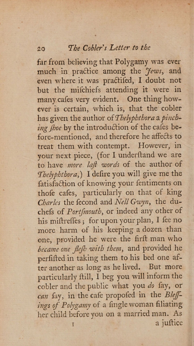far from believing that Polygamy was ever much in practice among the ews, and even where it was practifed, I doubt not but the mifchiefs attending it were in many cafes very evident. One thing how- ever is certain, which is, that the cobler has given the author of Thelyphthora a pinch- ing fhoe by the introduction of the cafes be- fore-mentioned, and therefore he affects to treat them with contempt. However, in your next piece, (for I underftand we are to have more. laf? words of the author of Thelyphtbora,) 1 defire you will give me the fatisfaction of knowing your fentiments on thofe cafes, particularly on that of king Charles the fecond and Ne// Gwyn, the du- chefs of Port/mouth, or indeed any other of his miftreffes ; for upon your plan, I fee no more harm of his keeping a dozen than ene, provided he were the firft man who became one flefh with them, and provided he perfifted in taking them to his bed one af- ter another as long as he lived. But more particularly ftill, I beg you will inform the cobler and the public what you do fay, or can fay, in the cafe propofed in the Bief- ings of Polygamy of a fingle woman filiating her child before you on a married man. As PiNtad a juftice