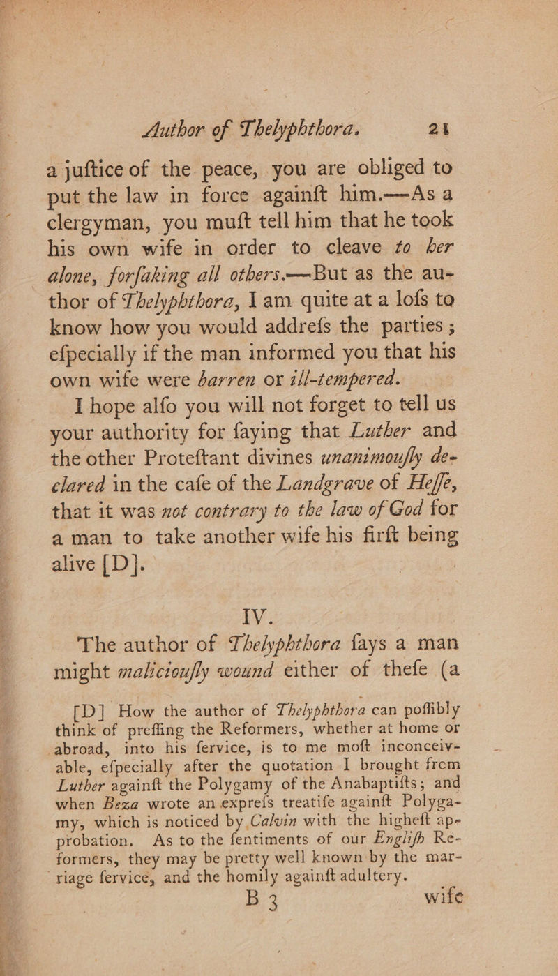 a juftice of the peace, you are obliged to put the law in force again{ft him.—As a clergyman, you mutt tell him that he took his own wife in order to cleave to ber alone, forfaking all others—But as the au- thor of Thelyphtbora, 1am quite at a lofs to know how you would addrefs the parties ; efpecially if the man informed you that his own wife were barren or ill-tempered. I hope alfo you will not forget to tell us your authority for faying that Lather and the other Proteftant divines unanimoufly de- clared in the cafe of the Landgrave of Heffe, that it was zot contrary to the law of God for a man to take another wife his firft being alive [D]. IV. The author of The/yphthora fays a man might malicioufly wound either of thefe (a [D] How the author of Thelyphthora can poffibly think of preffing the Reformers, whether at home or abroad, into his fervice, is to me moft inconceiv- able, efpecially after the quotation I brought from Luther againft the Polygamy of the Anabaptifts; and when Beza wrote an exprefs treatife againft Polyga- my, which is noticed by Calvin with the higheft ap- probation. As to the fentiments of our Engiifh Re- formers, they may be pretty well known by the mar- “riage fervice, and the homily againft adultery. B 3 wife