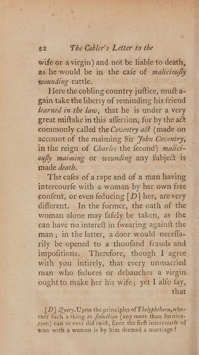 wife or a virgin) and not be liable to death, as he would be in the cafe of malicioufly wounding cattle. Here the cobling country juftice, muft a- gain take the liberty of reminding his friend learned in the law, that he is under a very great miftake in this affertion, for by the act commonly called the Coventry aé?# (made on account of the maiming Sir ‘ohn Coventry, in the reign of Charles the fecond) malc- oufly maiming or wounding any fubject is made death. The cafes of arape and of a man having intercourfe with a woman by her own free confent, or even feducing [D] her, are very different. In the former, the oath of the woman alone may fafely be taken, as fhe can have no intereft in {wearing againft the man; in the latter, a door would necefia- rily be opened to a thoufand frauds and impofitions. Therefore, though I agree. with you intirely, that every unmarried man who feduces or debauches a virgin ought to make her his wife; yet I alfo fay, that [D] Query.Upon the principles of Thelyphthora,whe- ther fuch a thing as /feduéfion (any more than fornica- tion) can or ever did exitt, fince the firft intercourfe of wian with a woman is by him deemed a marriage?