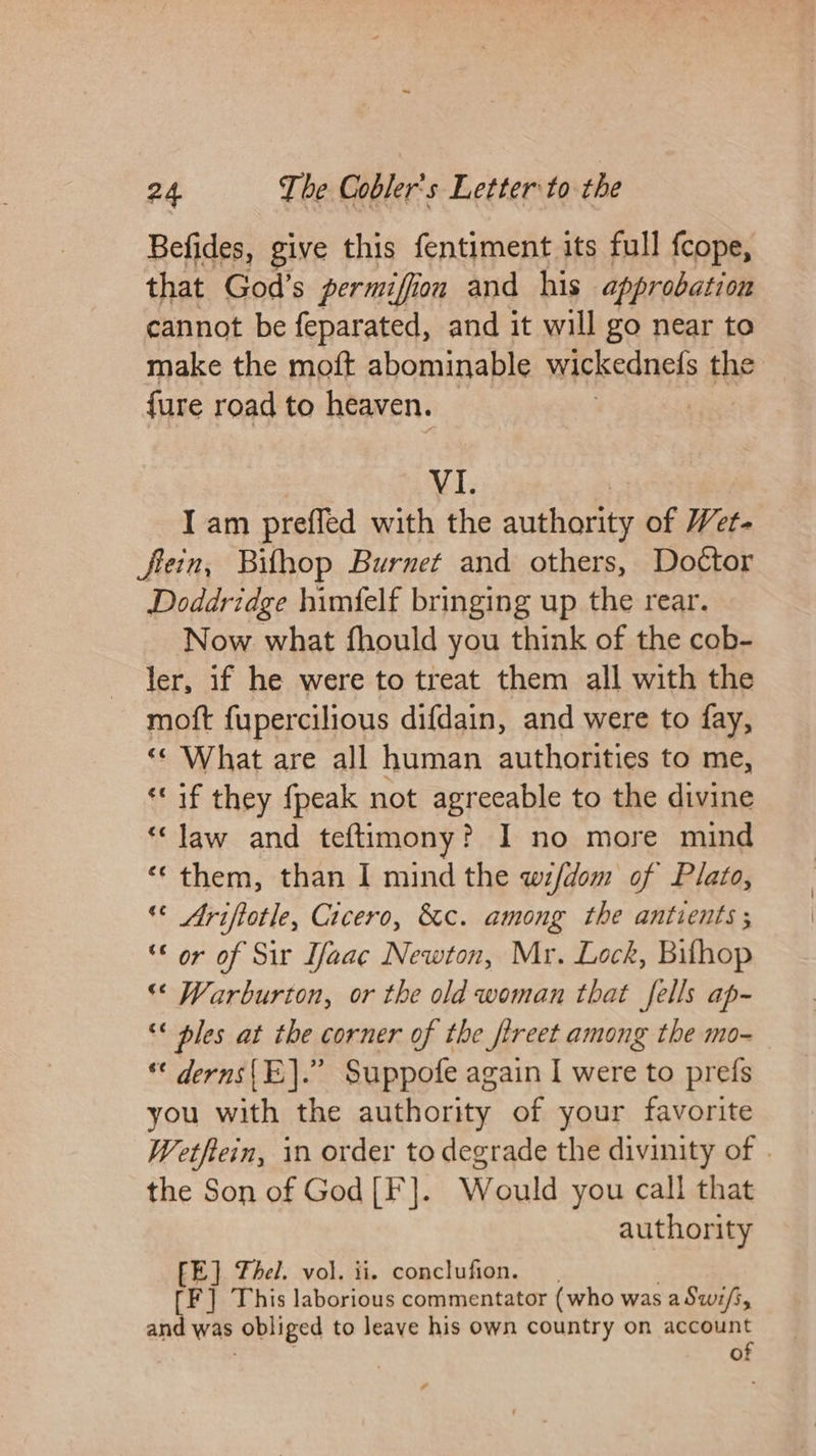 Befides, give this fentiment its full fcope, that God’s permifiion and his approbation cannot be feparated, and it will go near to make the moft abominable wickednefs the {ure road to heaven. VI. I am preffed with the authority of Wet- fein, Bithop Burnet and others, Doctor Doddridge himfelf bringing up the rear. Now what fhould you think of the cob- ler, if he were to treat them all with the moft fupercilious difdain, and were to fay, «« What are all human authorities to me, «if they {peak not agreeable to the divine “law and teftimony? I no more mind ‘“ them, than I mind the wif/dom of Plato, « Ariftotle, Cicero, &amp;c. among the antients; “© or of Sir Ifaac Newton, Mr. Lock, Bilhop “© Warburton, or the old woman that fells ap- ** ples at the corner of the ftreet among the mo- ** derns(E].” Suppofe again I were to prefs you with the authority of your favorite Wetftein, in order to degrade the divinity of | the Son of God[F]. Would you call that authority FE] hel. vol. ii. conclufion. [F] This laborious commentator (who was aSwi/s, and was obliged to leave his own country on account of