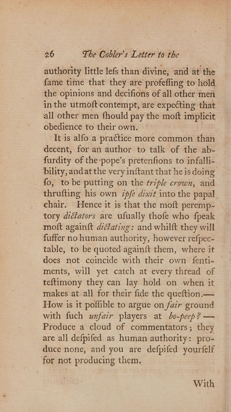 authority little lefs than divine, and at’ the {fame time that they are profefling to hold the opinions and decifions of all other men in the utmoft contempt, are expecting that all other men fhould pay the moft eg ee obedience to their own. | It is alfo a practice more common than decent, for an author to talk of the ab- furdity of the:pope’s pretenfions to infalli- bility, andat the very infant that he is doing fo, to be putting on the ¢riple crown, and thrufting his own 7pfe dixit into the papal. chair. Hence it is that the moft peremp- tory diéfators are ufually thofe who fpeak moft again{t dictating: and whilft they will fuffer no human authority, however refpec- table, to be quoted againft them, where it does not coincide with their own fenti- — ments, will yet catch at every thread of teftimony they can lay hold on when it makes at all for their fide the queftion.— How is it poffible to argue on fair ground with fuch unxfair players at bo-peep? — Produce a cloud of commentators; they are all defpifed as human authority: pro- duce none, and you are defpifed yourfelf for not producing them, With