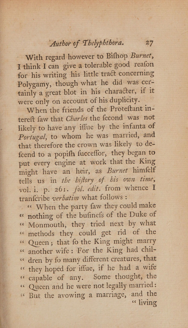 With regard however to Bifhop Burnet, {think I can give a tolerable good reafon for his writing his little tract concerning Polygamy, though what he did’ was cer- tainly a great blot in his character, if it were only on account of his duplicity. When the friends of the Proteftant in- tere(t faw that Charles the fecond was not likely to have any iffue by the infanta of Portugal, to whom he was married, and that therefore the crown was likely to de- fcend to a popifh fucceflor, they began to put every engine at work that the King might have an heir, as Burnet himfelf tells us in the ‘bifory of bis own time, vol. i. p. 261. fol. edit. from whence I tranfcribe verbatim what follows : _ « When the party faw they could make « nothing of the bufinels of the Duke of «© Monmouth, they tried next by what ‘© methods they could get rid of the «&lt; Queen; that fo the King might marry « another wife: For the King had chil- « dren by fo many different creatures, that ‘© they hoped for iffue, if he had a wife «© Queen and he were not legally married: ‘« But the avowing a marriage, and the “living