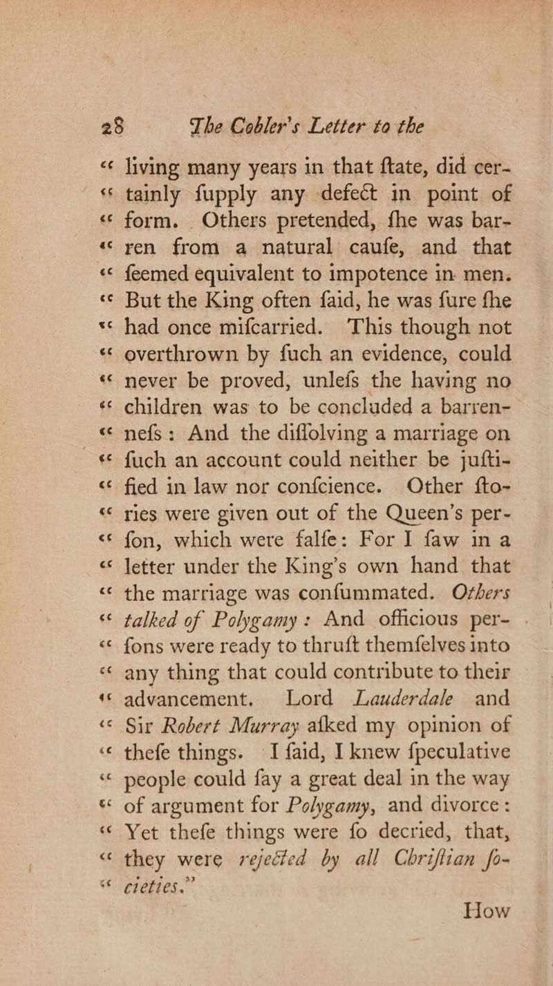 c¢ living many years in that ftate, did cer- tainly fupply any defect in point of form. Others pretended, fhe was bar- ren from a natural caufe, and that feemed equivalent to impotence in men. But the King often faid, he was fure fhe had once mifcarried. This though not overthrown by fuch an evidence, could never be proved, unlefs the having no children was to be concluded a barren- nefs: And the diflolving a marriage on fuch an account could neither be jufti- fied in law nor confcience. Other fto- ries were given out of the Queen’s per- fon, which were falfe: For I faw ina letter under the King’s own hand that the marriage was confummated. Oshers talked of Polygamy: And officious per- . fons were ready to thruft themfelves into any thing that could contribute to their advancement. Lord Lauderdale and Sir Robert Murray afked my opinion of thefe things. I faid, I knew fpeculative people could fay a great deal in the way of argument for Polygamy, and divorce: Yet thefe things were fo decried, that, they were rejected by all Chriflian fo- creties.” How