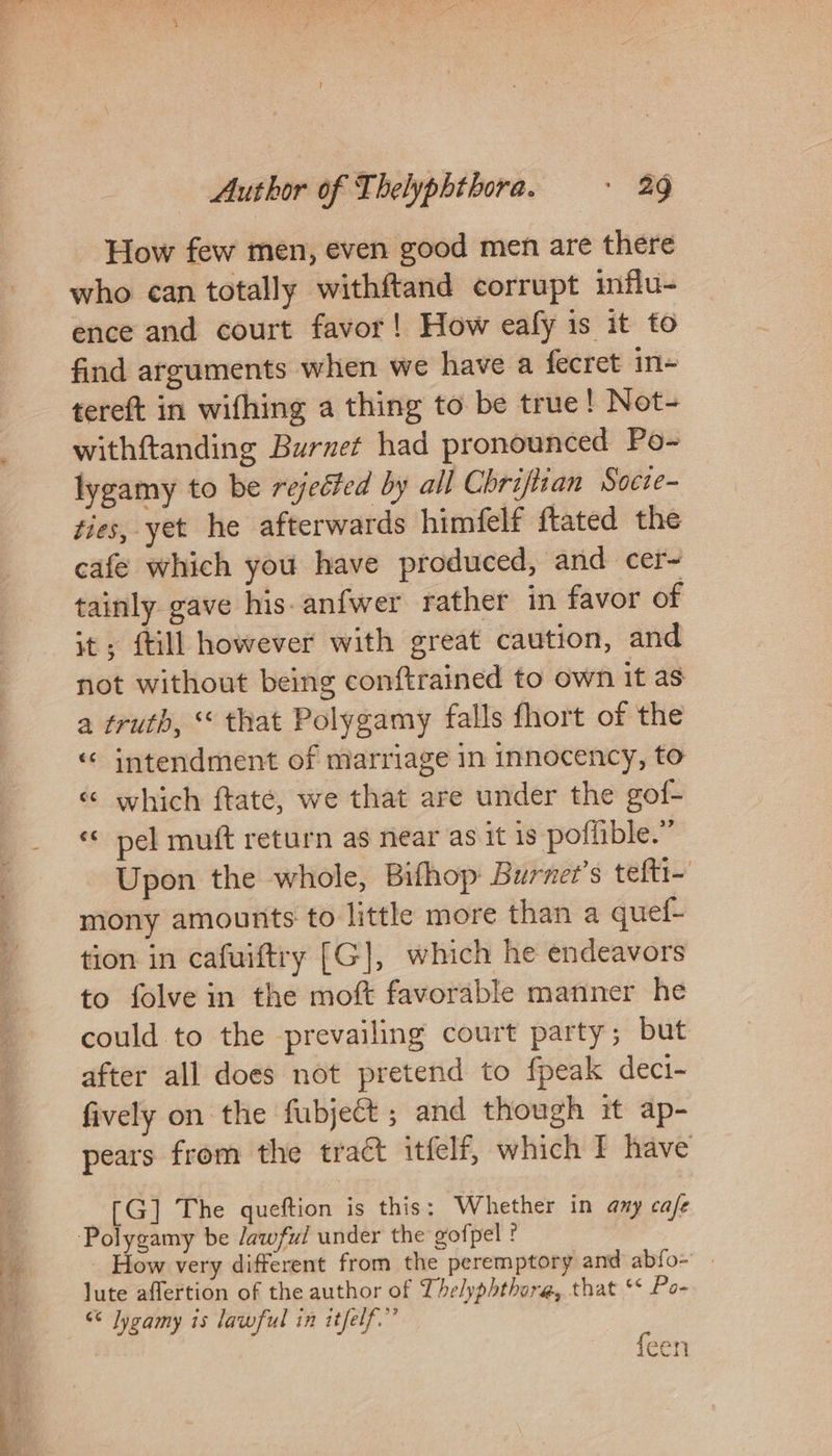 a ee a ae a . a et ¥ . . How few men, even good men are there who can totally withftand corrupt influ- ence and court favor! How ealy is it to find arguments when we have a fecret in= tereft in wifhing a thing to be true! Not- withftanding Burnet had pronounced Po- lygamy to be rejeéfed by all Chriftian Socie- ties, yet he afterwards himfelf ftated the cafe which you have produced, and cer- tainly gave his-anfwer rather in favor of it; {till however with great caution, and not without being conftrained to own it as a truth, that Polygamy falls fhort of the “ intendment of marriage in Innocency, to «¢ which ftate, we that are under the gof- «© pel muft return as near as it is poffible.” Upon the whole, Bifhop Burnee’s tefti~ mony amounts to little more than a quef- tion in cafuiftry [G], which he endeavors to folve in the moft favorable manner he could to the prevailing court party; but after all does not pretend to fpeak deci- fively on the fubjeét ; and though it ap- pears from the tract itfelf, which If have [G] The queftion is this; Whether in any cafe How very different from the peremptory and abfo- lute aflertion of the author of Lhelyphthore, that ° Po- &lt;¢ Jygamy is lawful in itfelf.” feen