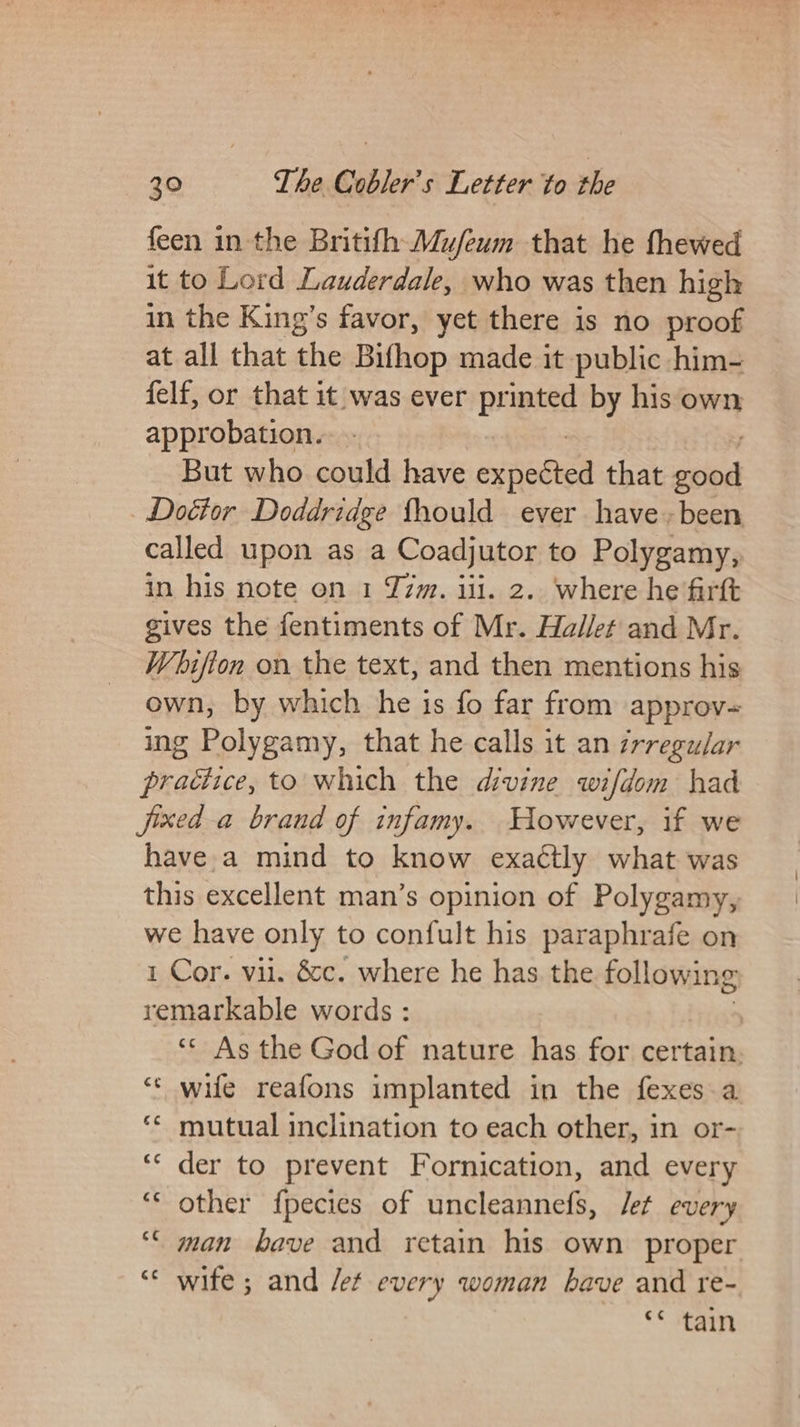 feen in the Britifh Mu/eum that he fhewed it to Lord Lauderdale, who was then high in the King’s favor, yet there is no proof at all that as Bifhop made it public him- felf, or that it was ever printed by his own approbation. But who could have eyneted that aod Dottor Doddridge fhould ever have + been called upon as a Coadjutor to Polygamy, in his note on 1 Z7zm. iii. 2.. where he firft gives the fentiments of Mr. Hallet and Mr. Whifton on the text, and then mentions his own, by which he is fo far from approv= ing Polygamy, that he calls it an ¢rregular practice, to which the divine wifdom had jixed a brand of infamy. However, if we havea mind to know exaétly what was this excellent man’s opinion of Polygamy, we have only to confult his paraphrafe on 1 Cor. vil. &amp;c. where he has the following remarkable words : ‘* As the God of nature has for certain. ‘“« wife reafons implanted in the fexes.a ** mutual inclination to each other, in or- ‘“‘ der to prevent Fornication, and every ‘* other fpecies of uncleannefs, Jet every “< man bave and retain his own proper ‘ wife ; and Jet every woman bave and re- < Fea wn