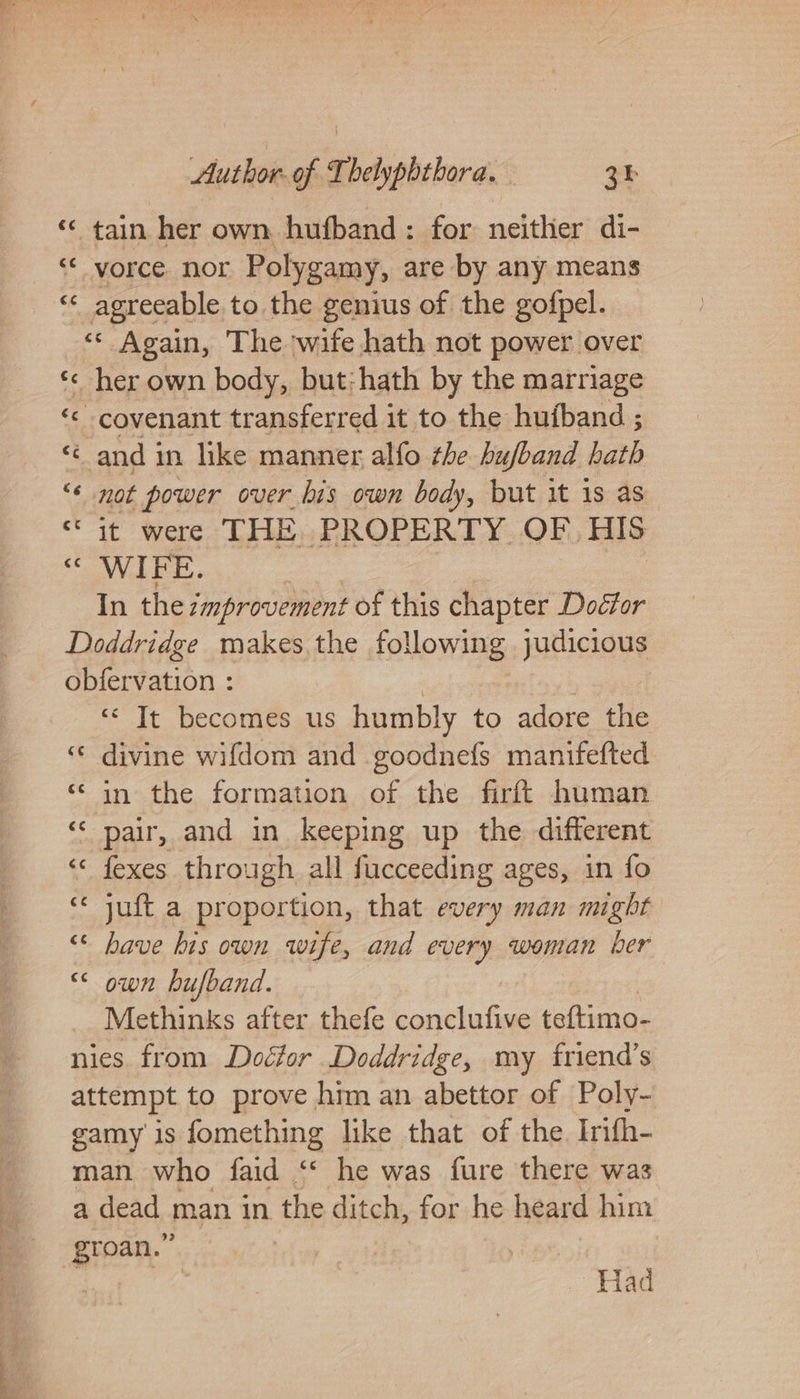 ‘«¢ tain her own hufband: for neither di- “ vorce nor Polygamy, are by any means « agreeable to the genius of the gofpel. “« Again, The wife hath not power over ‘c her own body, but:hath by the marriage ce covenant transferred it to the hufband ; ‘and in like manner alfo the bufband hath “¢ not power over his own body, but it is as” “it were THE PROPERTY OF) HIS “OWAFE. | In the improvement of this chapter Doétor Doddridge makes the following judicious obfervation : 7 | “It becomes us humbly to adore the «© divine wifdom and goodnefs manifefted ‘in the formation of the firft human ‘&lt; pair, and in keeping up the different « fexes through all fucceeding ages, in fo ‘« juft a proportion, that every man might “&lt; have his own wife, and every woman ber “ own hufband. Methinks after thefe conclufive teftimo- nies from Doctor Doddridge, my friend’s attempt to prove. him an abettor of Poly- gamy is fomething like that of the Irifh- man who faid &lt;&lt; he was fure there was a dead man in the ditch, for he heard him groan.” A ef Had