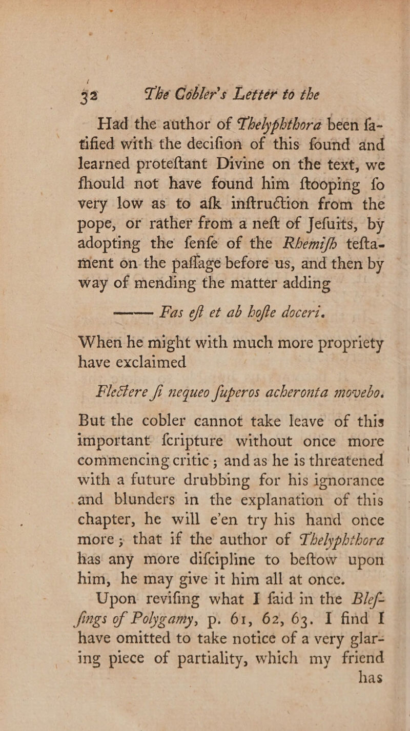 Had the author of Thelyphthora been {a- tified with the decifion of this found and learned proteftant Divine on the text, we fhould not have found him ftooping fo very low as to afk inftruction from the pope, or rather from a neft of Jefuits, by adopting the fenfe of the Rbemi/b tefta- ment on the paflage before us, and then by way of mending the matter adding —— Fas eft et ab hofte doceri. When he might with much more propriety have exclaimed Filectere fi nequeo fuperos acheronta movebo. But the cobler cannot take leave of this important {cripture without once more commencing critic; and as he is threatened with a future drubbing for his ignorance -and blunders in the explanation of this chapter, he will e’en try his hand once more ; that if the author of Thelyphthora has any more difcipline to beftow upon him, he may give it him all at once. Upon revifing what I faid in the Ble jfings of Polygamy, p. 61, 62, 63. I find I have omitted to take notice of a very glar- ing piece of partiality, which my friend has