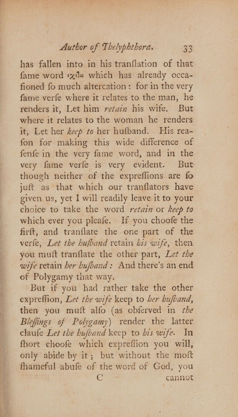 has fallen into in his tranflation of that fame word «xe which has already occa- fioned fo much altercation: for in the very fame verfe where it relates to the man, he renders it, Let him rétazz his wife. But where it relates to the woman he renders it, Let her decp to her hufband. His rea- fon for making this wide difference of fenfe in the very fame word, and in the very fame verfe is very evident. But though neither of the expreffions are fo juft as that which our tranflators have given us, yet I will readily leave it to your choice to take the word retain or keep to which ever you pleafe. If you choofe the . firft, and tranilate the one part of the verfe, Let the hufband retain bis wife, then you muff tranflate the other part, Let the wife retain ber bujband: And there’s an end of Polygamy that way. But if you had rather take the other expreffion, Let the wife keep to her hufband, then you mutt alfo (as obferved in she Blefings of Polygamy) render the latter claufe Let the hufband keep to his wife. In fhort choofe which expreffion you will, only abide by it; but without the molt fhameful abufe of the word of God, you : ee cannot