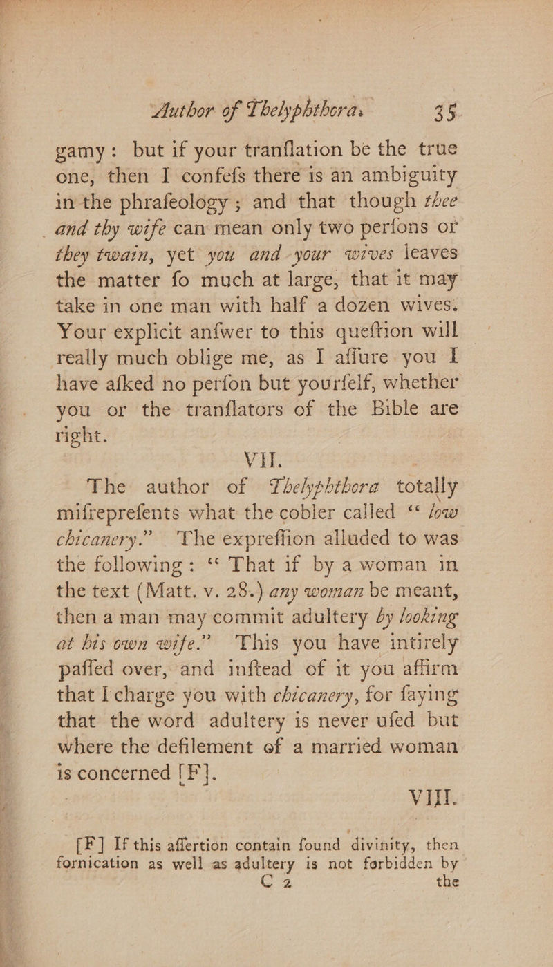 gamy: but if your tranflation be the true one, then I confefs there is an ambiguity in the phrafeology ; and that teen thee _ and thy wife can mean only two perio ons or they twain, yet you and your wives leaves the matter fo much at large, that it may take in one man with half a dozen wives. Your explicit anfwer to this queftion will really much oblige me, as I afiure you I have afked no perfon but yourfelf, whether you or the tranflators of the Bible are right. VII. The author of Thelypbtbora totally mifreprefents what the cobler called ‘* fw chicanery.” ‘The exprefiion alluded to was the following: “‘ That if by a woman in the text (Matt. v. 28.) any woman be meant, then a man may commit adultery dy looking at his own wife.” ‘This you have intirely paffed over, and inftead of it you affirm that I charge you with chicanery, for faying that the word adultery is never ufed but where the defilement of a married woman is concerned [F]. | VIII. [F] If this aflertion contain found divinity, then fornication as well as adultery is not forbidden by C2 the