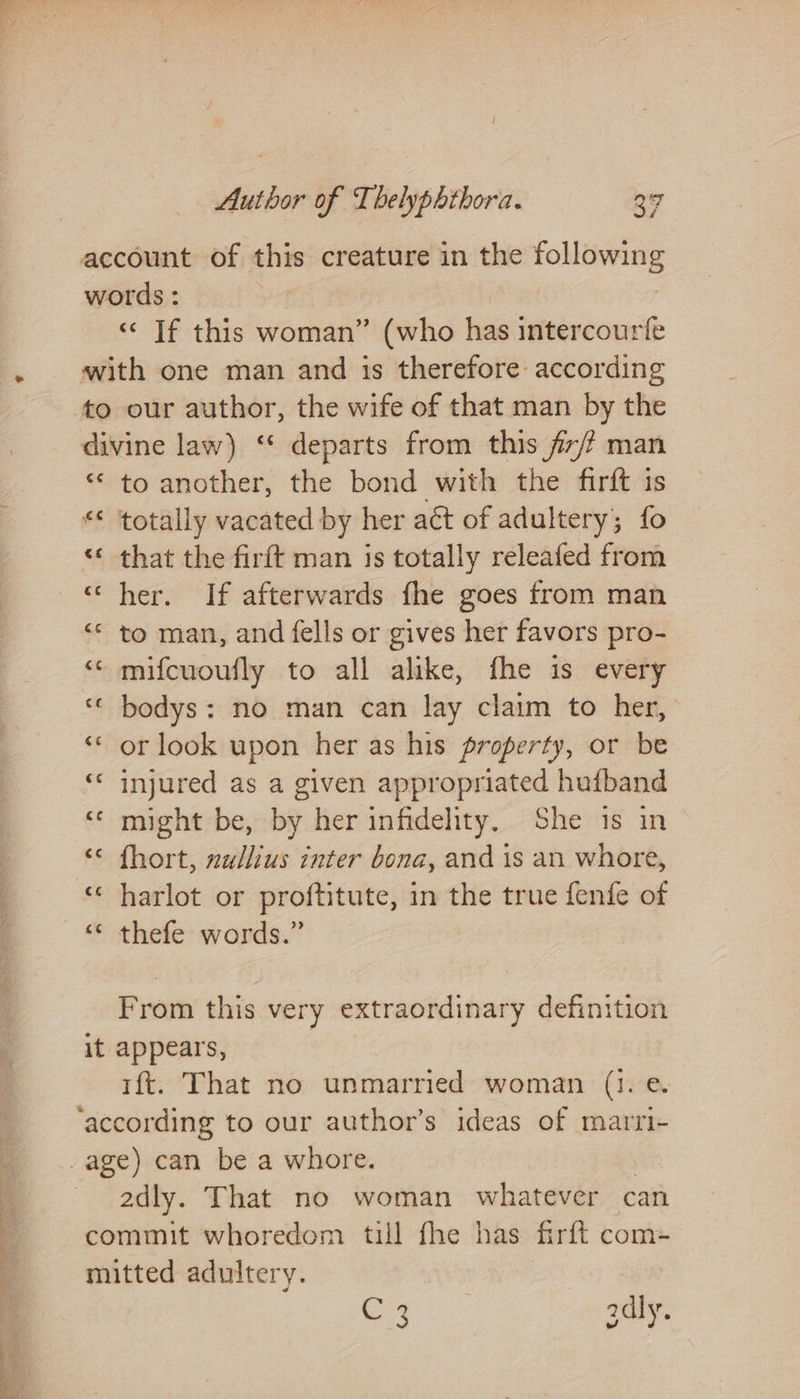 words : «&lt; If this woman” (who has intercourfe with one man and is therefore according to our author, the wife of that man by the divine law) ‘* departs from this f7/? man ‘ to another, the bond with the firft is ** totally vacated by her act of adultery; fo «« that the firft man is totally releafed from “her. If afterwards fhe goes from man “* to man, and fells or gives her favors pro- “ mifcuoufly to all alike, fhe is every ‘© bodys: no man can lay claim to her, ‘ or look upon her as his property, or be «* injured as a given appropriated hufband ‘© might be, by her infidelity. She is in ‘© fhort, nullius inter bona, and is an whore, “© thefe words.” From this very extraordinary definition it appears, it. That no unmarried woman (I. e. 2dly. That no woman whatever can commit whoredom till fhe has firft com- mitted adultery. Cin adly.