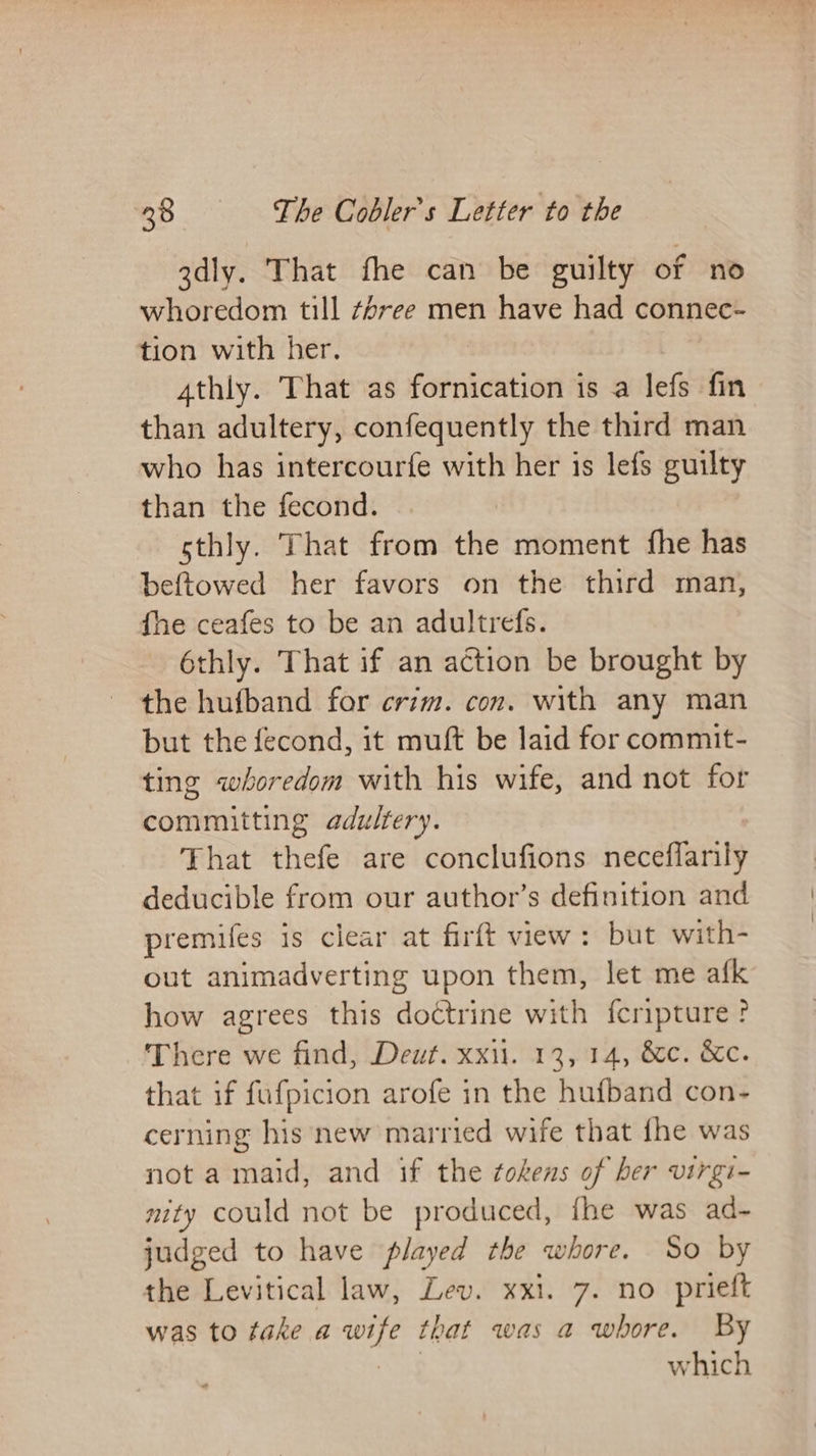gdly. That fhe can be guilty of no whoredom till #/ree men have had connec- tion with her. 4thly. That as fornication is a lefs fin than adultery, confequently the third man who has intercourfe with her is lefs guilty than the fecond. sthly. That from the moment fhe has beftowed her favors on the third man, fhe ceafes to be an adultrefs. é6thly. That if an action be brought by the hufband for crim. con. with any man but the fecond, it muft be laid for commit- ting whoredom with his wife, and not for committing adultery. That thefe are conclufions neceflarily deducible from our author’s definition and premifes is clear at firft view: but with- out animadverting upon them, let me afk how agrees this doctrine with {cripture ? There we find, Deut. xxi. 13, 14, &amp;c. Kc. that if fufpicion arofe in the hufband con- cerning his new married wife that fhe was not a maid, and if the tokens of her virgi- nity could not be produced, {he was ad- judged to have played the whore. So by the Levitical law, Lev. xxi. 7. no prieft was to take a wife that was a whore. By which