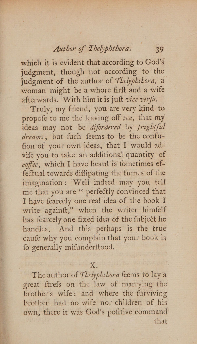 which it is evident that according to God’s judgment, though not according to the judgment of the author of Thelyphthora, a woman might be a whore firft and a wife afterwards. With him it 1s juft v7ce vera. Truly, my friend, you are very kind to propofe to me the leaving off zez, that my ideas may not be difordered by frightful dreams; but fuch feems to be the confu- fion of your own ideas, that I would ad- vife you to take an additional quantity of coffee, which I have heard is fometimes ef- fectual towards diffipating the fumes of the imagination: Well indeed may you tell me that you are ‘ perfectly convinced that I have f{carcely one real idea of the book I write againft,’ when the writer himéelf has fcarcely one fixed idea of the fubject he handles, And this perhaps is the true caufe why you complain that your book is fo generally mifunderftood. X. - The author of The/yphthora {eems to lay a great ftrefs on the law of marrying the brother’s wife: and where the furviving brother had no wife nor children of his own, there it was God’s pofitive command that