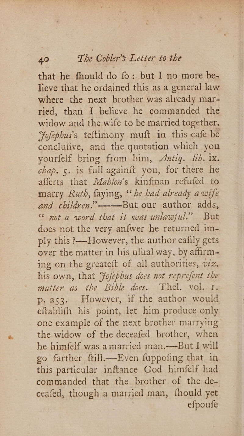 that he fhould do fo: but I no more be- lieve that he ordained this as a general law where the next brother was already mar- ried, than I believe he commanded the widow and the wife to be married together, Fofepbus's teftimony muft in this cafe be conclufive, and the quotation which you yourfelf bring from him, atiq. Ld. 1x. chap. 5. is full againft you, for there he afferts that Mabhion’s kinfman refufed to marry Ruth, faying, ‘‘ be bad already awife and children.’——-But our author adds, “© not a word that it was unlawful.” But does not the very anfwer he returned im- ply this However, the author eafily gets over the matter in his ufual way, by affirm- ing on the greateft of all authorities, wz. his own, that Fofephus does not reprefent the matter as the Bible does. Thel. vol. 1. p- 253. However, if the author would eftablifh his point, let him produce only one example of the next brother marrying the widow of the deceafed brother, when he himfelf was a married man.—But I will go farther ftill—Even fuppofing that in this particular inftance God himfelf had commanded that the brother of the de- ceafed, though a married man, fhould yet efpoufe