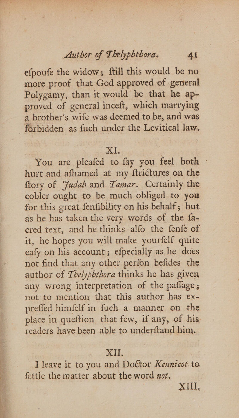 ml © Seg hr ie ee aes efpoufe the widow; ftill this would be no more proof that God approved of general Polygamy, than it would be that he ap- proved of general inceft, which marrying a brother’s wife was deemed to be, and was | eae eee. 8 © You are pleafed to fay you feel both © hurt and afhamed at my {ftrictures on the ftory of Yudah and Tamar. Certainly the cobler ought to be much obliged to you for this great fenfibility on his behalf; but as he has taken the very words of the fa- cred text, and he thinks alfo the fenfe of it, he hopes you will make yourfelf quite eafy on his account; efpecially as he does author of Thelypbthora thinks he has given any wrong interpretation of the paflage ; not to mention that this author has ex- prefled himfelf in fuch a manner on the place in queftion that few, if any, of his. readers have been able to underftand him, XII. I leave it to you and Doctor Keunzcot to fettle the matter about the word zor. » SIL