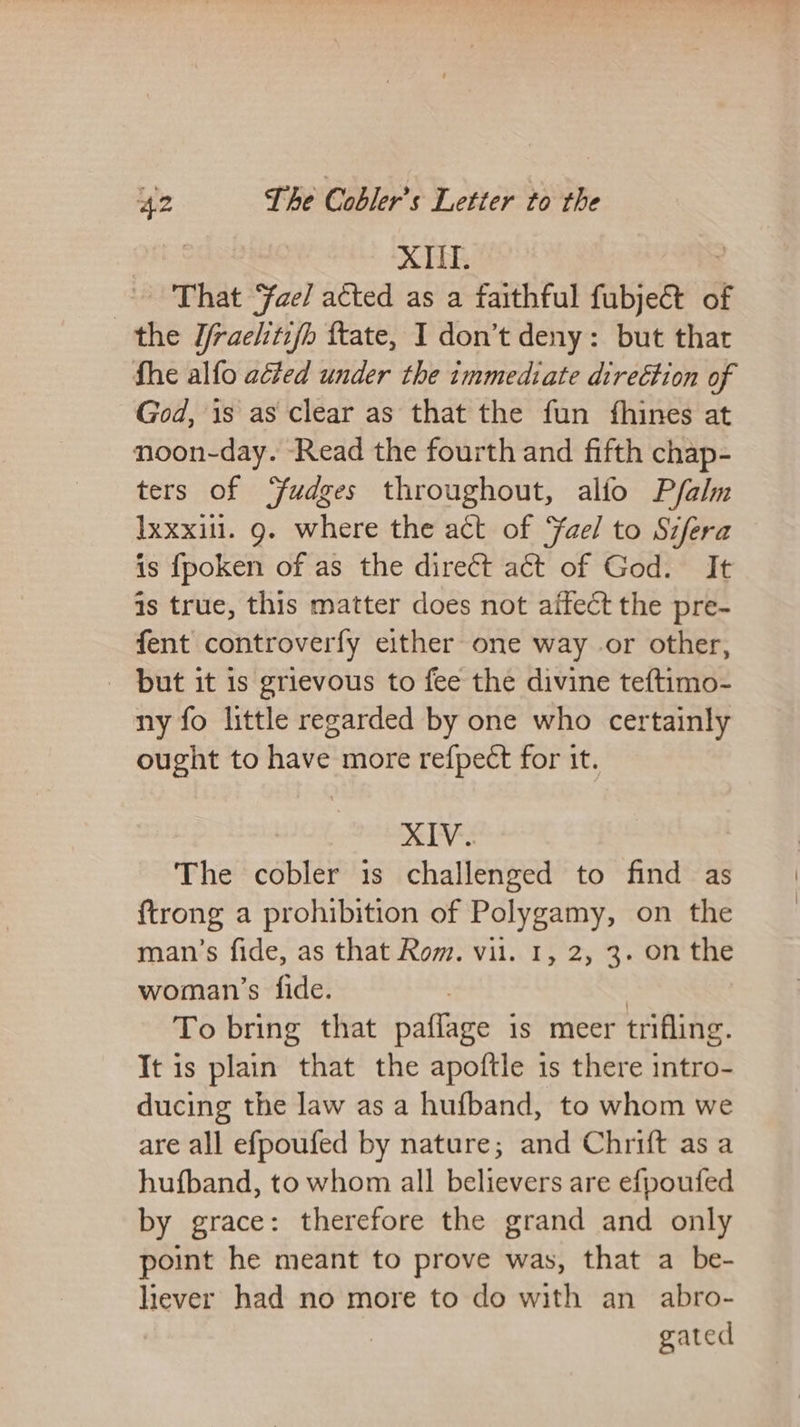 XIII. That ae/ acted as a faithful fabjekS of the J/raehtifh ttate, I don’t deny: but that fhe alfo aéted under the immediate direétion of God, 1s as clear as that the fun fhines at noon-day. ‘Read the fourth and fifth chap- ters of ‘fudges throughout, alfo Pfalm Ixxxil. g. where the act of Yael to Sifera is fpoken of as the direct at of God. It is true, this matter does not affect the pre- fent controverfy either one way .or other, _ but it 1s grievous to fee the divine teftimo- ny fo little regarded by one who certainly ought to have more refpect for it. XIV. The cobler is challenged to find as ftrong a prohibition of Polygamy, on the man’s fide, as that Rom. vil. 1, 2, 3. on the woman’s fide. To bring that paltiBe is meer trifling. It is plain that the apoftle is there intro- ducing the law as a hufband, to whom we are all efpoufed by nature; and Chrift as a hufband, to whom all believers are efpoufed by grace: therefore the grand and only point he meant to prove was, that a be- liever had no more to do with an abro- gated