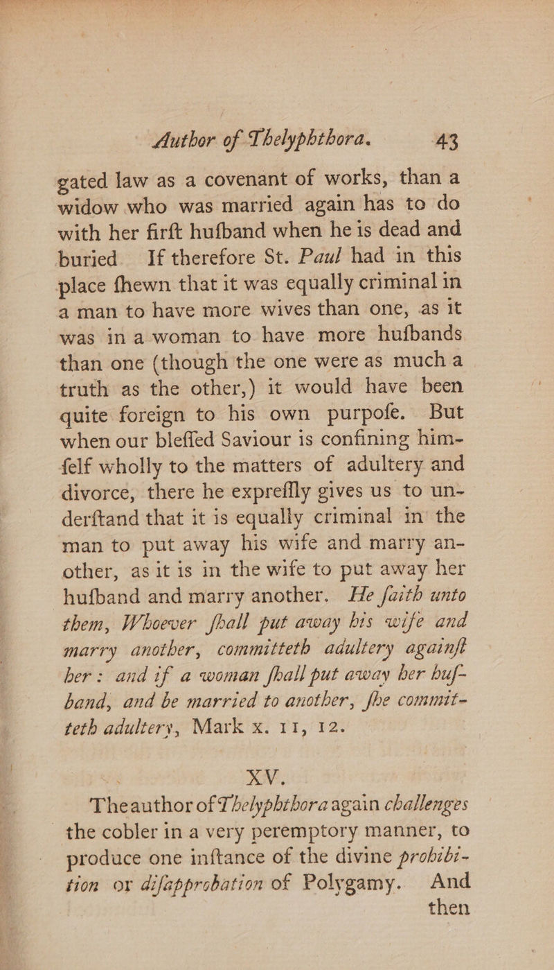 gated law as a covenant of works, than a widow who was married again has to do with her firft hufband when he is dead and buried If therefore St. Pau/ had in this place fhewn that it was equally criminal in 4 man to have more wives than one, as it was in a woman to have more hufbands than one (though the one were as mucha truth as the other,) it would have been quite foreign to his own purpofe. But when our bleffed Saviour is confining him- felf wholly to the matters of adultery and divorce, there he expreffly gives us to un- derftand that it is equally criminal in’ the man to put away his wife and marry an- other, as it is in the wife to put away her -hufband and marry another. He faith unto them, Whoever fhall put away his wife and marry another, committeth adultery againft ber: and if a woman fhall put away ber buf- band, and be married to another, fhe commit- teth adultery, Mark x. 11, 12. XV. Theauthor of Thelyphthora again challenges the cobler in a very peremptory manner, to produce one inftance of the divine prohibz- tion ox difapprobation of Polygamy. And then