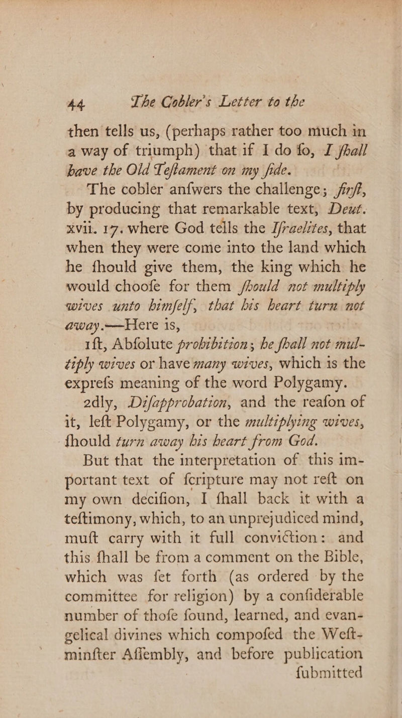 then tells us, (perhaps rather too much in a way of triumph) that if I do fo, J Soall have the Old Teftament on my fide. | The cobler anfwers the challenge; ij, by producing that remarkable text, Deut. XVii. 17. where God tells the J/raelites, that when they were come into the land which he fhould give them, the king which he would choofe for them /hould not multiply wives unto bimfe If, that his heart turn not away.—Here 1s, ft, Abfolute probibstion ; he fhall not mul- tiply wives or have many wives, which 1s the exprefs meaning of the word Polygamy. adly, Difapprobation, and the reafon of it, left Polygamy, or the multiplying wives, fhould turn away bis heart from God. But that the interpretation of this im- portant text of fcripture may not reft on my own decifion, I fhall back it with a tef{timony, which, to an unprejudiced mind, muft carry with it full conviction: and this fhall be from a comment on the Bible, which was fet forth (as ordered by the committee for religion) by a confiderable number of thofe found, learned, and evan- gelical divines which compofed the Weft- milter ones and before publication fubmitted