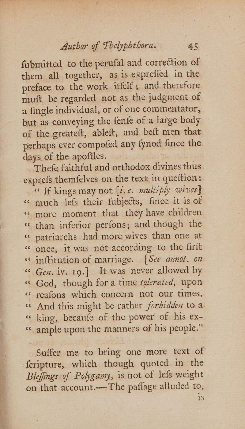 fubmitted to the perufal and correction of them all together, as is exprefied in the preface to. the work itfelf ; and therefore muft be regarded not as the judgment of a fingle individual, or of one commentator, but as conveying the fenfe of a large body of the greateft, ableff, and beft men that perhaps ever compofed any fynod fince the days of the apoftles. oe Thefe faithful and orthodox divines thus ‘Tf kings may not [7.e. multiply wives} ‘¢ much lefs their fubjects, fince it is of « more moment that they have children ‘«&lt; than inferior perfons; and though the ‘¢ patriarchs had more wives than one at &lt;¢ once, it was not according to the firft ‘© inftitution of marriage. [See annot. on «¢ God, though for a time folerated, upon «* reafons which concern not our times, «© And this might be rather forbidden to a «king, becaufe of the power of his ex- ‘«&lt; ample upon the manners of his people.” Suffer me to bring one more text of Blefings of Polygamy, is not of lefs weight ~ on that account.—The paflage alluded to,