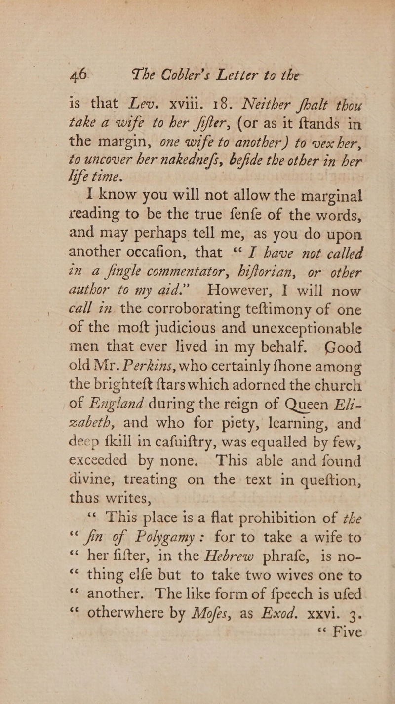 is that Lev. xvii. 18. Neither fhalt thou take a wife to her fifter, (or as it ftands in _ the margin, one wife to another) to vex her, to uncover ber nakedne/s, befide the other in her life time. } I know you will not allow the marginal reading to be the true fenfe of the words, and may perhaps tell me, as you do upon another occafion, that ‘* I have not called in a fingle commentator, hiftorian, or other | author to my aid.’ Wowever, I will now call im the corroborating teftimony of one of the moft judicious and unexceptionable men that ever lived in my behalf. Good old Mr. Perkins, who certainly fhone among the brighteft {tars which adorned the church of England during the reign of Queen E/- zabeth, and who for piety, learning, and deep {kill in cafuiftry, was equalled by few, exceeded by none. This able and found divine, treating on the text in queftion, thus writes, ‘‘ This place 1s a flat prohibition of the ‘* fin of Polygamy: for to take a wife to “&lt; her fifter, in the Hebrew phrafe, is no- “* thing elfe but to take two wives one to ‘© another. The like form of {peech is ufed ‘* otherwhere by Mofes, as Exod. xxvi. 3. “« Five