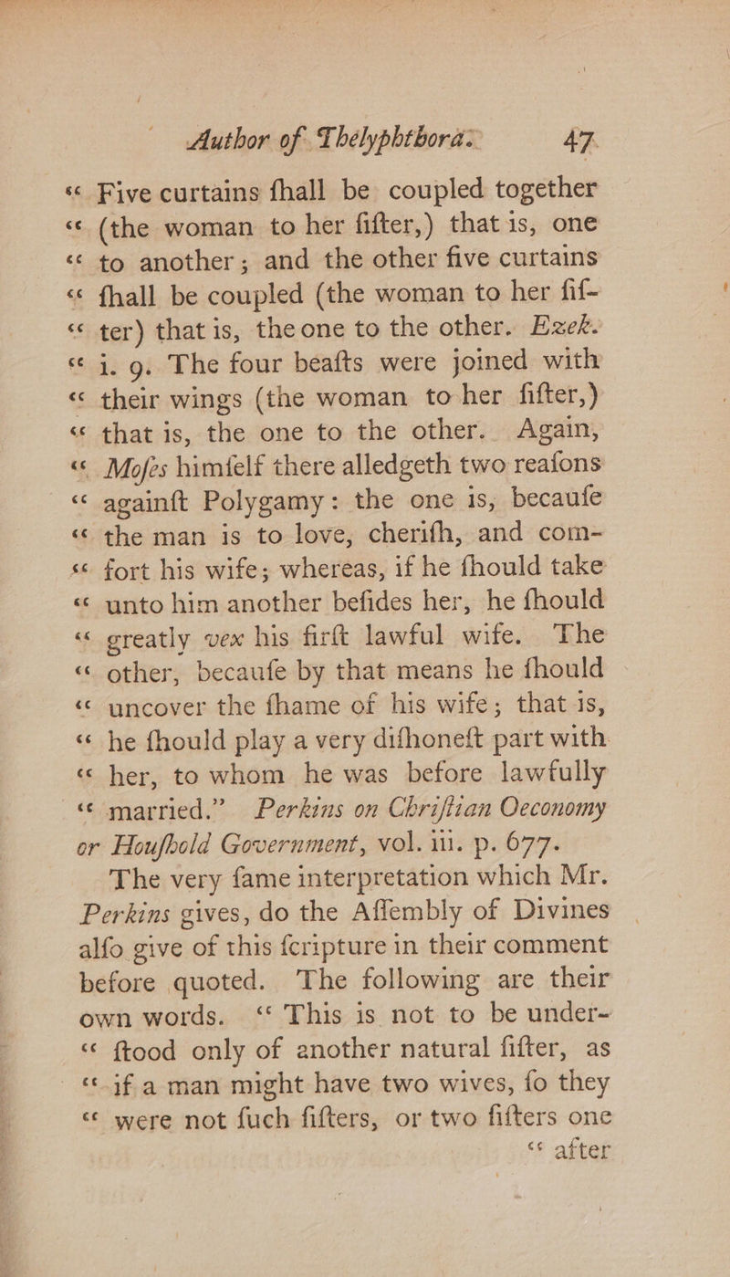 86 €€ Author of Thelyphtbora: 47. Five curtains fhall be coupled together (the woman to her fifter,) that is, one fhall be coupled (the woman to her fif- ter) that is, the one to the other. Ezek. i. 9. The four beafts were joined with their wings (the woman to her fifter,) that is, the one to the other. Again, againft Polygamy: the one is, becaufe the man is to love, cherifh, and com- fort his wife; whereas, if he fhould take unto him another befides her, he fhould greatly vex his firtt lawful wife. The other, becaufe by that means he fhould uncover the fhame of his wife; that is, he fhould play a very difhoneft part with. her, to whom he was before lawfully c¢ ce ftood only of another natural fifter, as if a man might have two wives, fo they were not fuch fifters, or two fifters one ‘* after