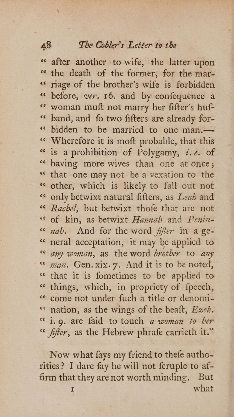 €¢ after another -to wife, the latter upon the death of the former, for the mar- riage of the brother’s wife is forbidden before, ver. 16. and by confequence a woman muft not marry her fifter’s huf- band, and fo two fifters are already for- bidden to be married to one man.— Wherefore it is moft probable, that this is a prohibition of Polygamy, 7.e. of having more wives than one at once; that one may not be a vexation to the other, which is likely to fall out not Rachel, but betwixt thofe that are not of kin, as betwixt Hannah and Penin- nab. And for the word /ifer in a ge- neral acceptation, it may be applied to any woman, as the word brother to any man. Gen. xix. 7. And it 1s to be noted, that it 1s fometimes to be applied to come not under fuch a title or denomi- nation, as the wings of the beaft, Ezek. 1.9. are faid to touch @ woman to her Now what fays my friend to thefe autho- I . what