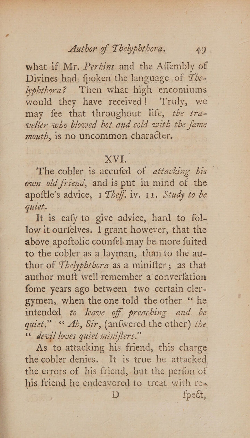 what if Mr. Perkins and the Affembly of Divines had; fpoken the language of The- lyphthora? Then what high encomiums would they have received! Truly, we may fee that throughout life, the tra- veller who blowed hot and cold with the fame mouth, 1s no uncommon character. XVI. | The cobler is accufed of attacking his | own old friend, and 1s put in mind of the apoftle’s advice, 1 Theff. iv. 11. Study to be quiet. It is eafy to give advice, hard to fol- low it ourfelves. I grant however, that the above apoftolic countel. may be more fuited to the cobler as a layman, than to the au-. thor of Thelyphthora as a minifter; as that author muft well remember a converfation fome years ago between two certain cler- gymen, when the one told the other “ he intended to leave of preaching and be quiet.” ‘* Ab, Sir, (anfwered the other) the « devil loves quiet miniflers.” As to attacking his friend, this charge the cobler denies. It is true he attacked the errors of his friend,.but the perfon of his friend he endeavored to treat with rea D fpect,
