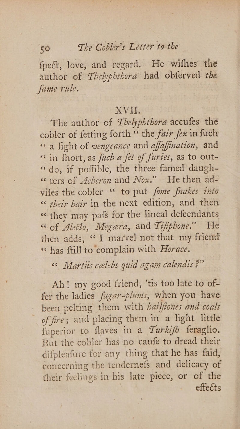 {pect, love, and regard. He wifhes the author of Thelyphihora had obferved the fame rule. XVII. The author of Thelyphtbora accufes the cobler of fetting forth “ the fazr /ex in fuch «&lt;a light of vengeance and affafination, and ‘in fhort, as fuch a fet of furies, as to out- ‘do, if poffible, the three famed daugh- “&lt; ¢ers of Acheron and Nox.” He then ad- vifes the cobler “‘ to put fome fnakes into « sheir hair in the next edition, and then « they may pafs for the lineal defcendants “‘ of Alecto, Megera, and Tifipbone.” He then adds, “I marvel not that my friend “has (till to complain with Horace. ‘© Martiis celebs quid again calendis 2” Ah! my good friend, ’tis too late to of- fer the ladies /ugar-plums, when you have been pelting them with hariftones and coals of fre; and placing them in a light little fuperior to flaves in a Turkifb {eraghio. But the cobler has no caufe to dread their difpleafure for any thing that he has faid, concerning the tendernefs and delicacy of their feelings in his late piece, or of the effects