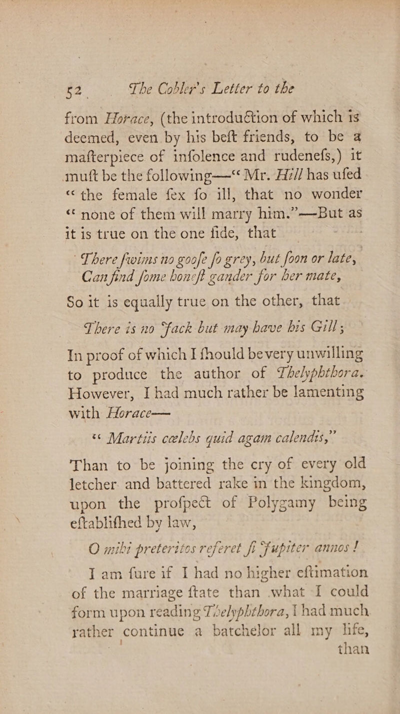 from Horace, (the introduction of which 1s deemed, even by his beft friends, to be a mafterpiece of infolence and rudenefs,) it mutt be the following—‘ Mr. H7// has ufed “the female fex fo ill, that no wonder “none of them will marry him.”—-But as it is true on the one fide, that _ There fwims no goofe fo grey, but foon or late, Can find fome boneft gander for ber mate, So it is equally true on the other, that There is no ‘fack but may have his Gill; In proof of which I fhould bevery unwilling to produce the author of Yhelyphthora. However, I had much rather be lamenting with Horace— “© Martiis celebs quid agam calends,” Than to be joining the cry of every old letcher. and battered rake in the kingdom, upon the profpect of Polygamy being eftablithed by law, O mibi preterites referet fi fupiter annos ! I am fure if I had no higher eftimation of the marriage ftate than what I could form upon reading Tise/yphthora, | had much rather continue a batchelor all my hie, Ge than